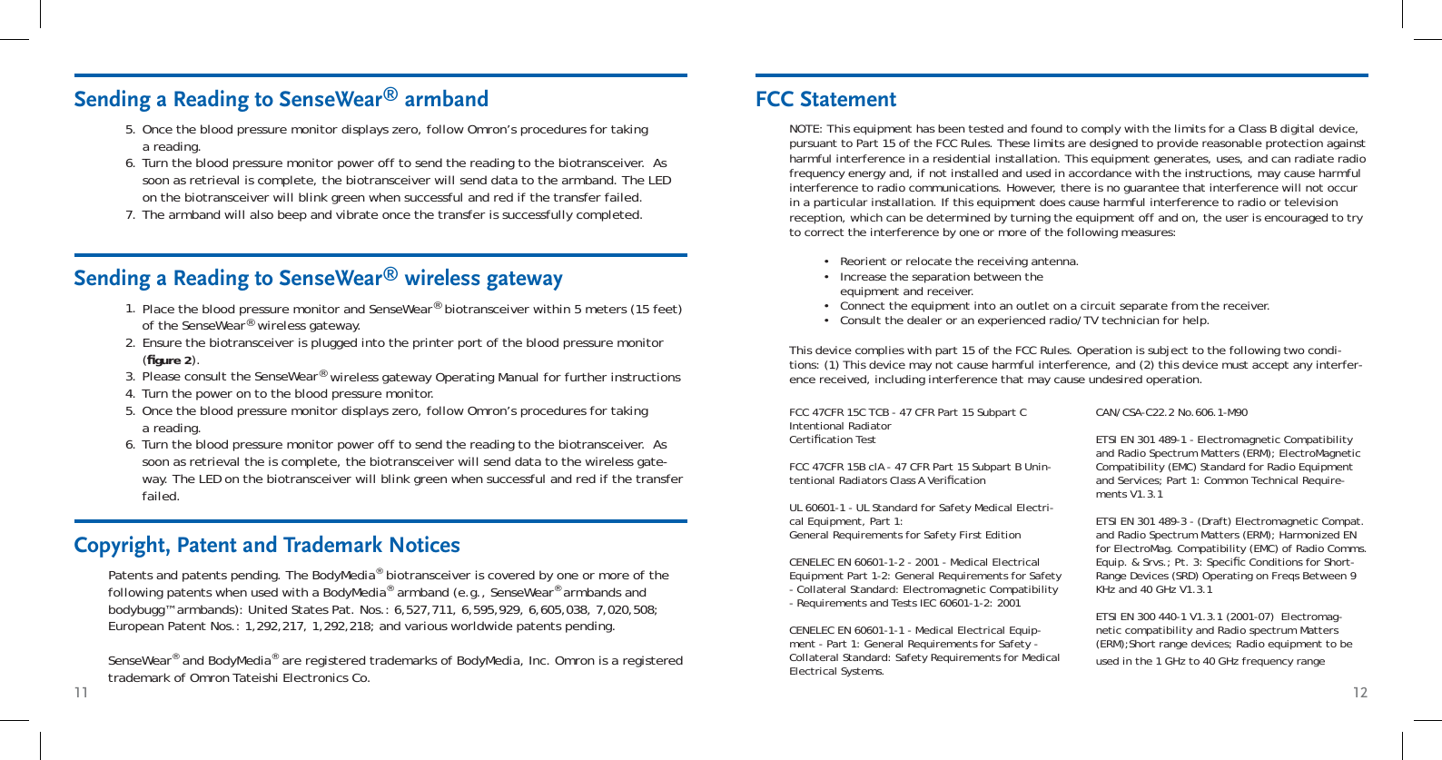 11 12Sending a Reading to SenseWear® armbandSending a Reading to SenseWear® wireless gatewayPlace the blood pressure monitor and SenseWear® biotransceiver within 5 meters (15 feet) of the SenseWear® wireless gateway.Ensure the biotransceiver is plugged into the printer port of the blood pressure monitor (ﬁ gure 2).Please consult the SenseWear® wireless gateway Operating Manual for further instructionsTurn the power on to the blood pressure monitor.Once the blood pressure monitor displays zero, follow Omron’s procedures for taking a reading.Turn the blood pressure monitor power off to send the reading to the biotransceiver.  As soon as retrieval the is complete, the biotransceiver will send data to the wireless gate-way. The LED on the biotransceiver will blink green when successful and red if the transfer failed.1.2.3.4.5.6.Copyright, Patent and Trademark NoticesPatents and patents pending. The BodyMedia® biotransceiver is covered by one or more of the following patents when used with a BodyMedia® armband (e.g., SenseWear® armbands and bodybugg™ armbands): United States Pat. Nos.: 6,527,711, 6,595,929, 6,605,038, 7,020,508; European Patent Nos.: 1,292,217, 1,292,218; and various worldwide patents pending.SenseWear® and BodyMedia® are registered trademarks of BodyMedia, Inc. Omron is a registered trademark of Omron Tateishi Electronics Co.FCC StatementNOTE: This equipment has been tested and found to comply with the limits for a Class B digital device, pursuant to Part 15 of the FCC Rules. These limits are designed to provide reasonable protection against harmful interference in a residential installation. This equipment generates, uses, and can radiate radio frequency energy and, if not installed and used in accordance with the instructions, may cause harmful interference to radio communications. However, there is no guarantee that interference will not occur in a particular installation. If this equipment does cause harmful interference to radio or television reception, which can be determined by turning the equipment off and on, the user is encouraged to try to correct the interference by one or more of the following measures:Reorient or relocate the receiving antenna. Increase the separation between the equipment and receiver. Connect the equipment into an outlet on a circuit separate from the receiver. Consult the dealer or an experienced radio/TV technician for help. This device complies with part 15 of the FCC Rules. Operation is subject to the following two condi-tions: (1) This device may not cause harmful interference, and (2) this device must accept any interfer-ence received, including interference that may cause undesired operation.••••FCC 47CFR 15C TCB - 47 CFR Part 15 Subpart C Intentional Radiator Certiﬁ cation TestFCC 47CFR 15B clA - 47 CFR Part 15 Subpart B Unin-tentional Radiators Class A Veriﬁ cationUL 60601-1 - UL Standard for Safety Medical Electri-cal Equipment, Part 1: General Requirements for Safety First EditionCENELEC EN 60601-1-2 - 2001 - Medical Electrical Equipment Part 1-2: General Requirements for Safety - Collateral Standard: Electromagnetic Compatibility - Requirements and Tests IEC 60601-1-2: 2001CENELEC EN 60601-1-1 - Medical Electrical Equip-ment - Part 1: General Requirements for Safety - Collateral Standard: Safety Requirements for Medical Electrical Systems.CAN/CSA-C22.2 No.606.1-M90ETSI EN 301 489-1 - Electromagnetic Compatibility and Radio Spectrum Matters (ERM); ElectroMagnetic Compatibility (EMC) Standard for Radio Equipment and Services; Part 1: Common Technical Require-ments V1.3.1 ETSI EN 301 489-3 - (Draft) Electromagnetic Compat. and Radio Spectrum Matters (ERM); Harmonized EN for ElectroMag. Compatibility (EMC) of Radio Comms. Equip. &amp; Srvs.; Pt. 3: Speciﬁ c Conditions for Short-Range Devices (SRD) Operating on Freqs Between 9 KHz and 40 GHz V1.3.1ETSI EN 300 440-1 V1.3.1 (2001-07)  Electromag-netic compatibility and Radio spectrum Matters (ERM);Short range devices; Radio equipment to be used in the 1 GHz to 40 GHz frequency rangeOnce the blood pressure monitor displays zero, follow Omron’s procedures for taking a reading.Turn the blood pressure monitor power off to send the reading to the biotransceiver.  As soon as retrieval is complete, the biotransceiver will send data to the armband. The LED on the biotransceiver will blink green when successful and red if the transfer failed. The armband will also beep and vibrate once the transfer is successfully completed.5.6.7.
