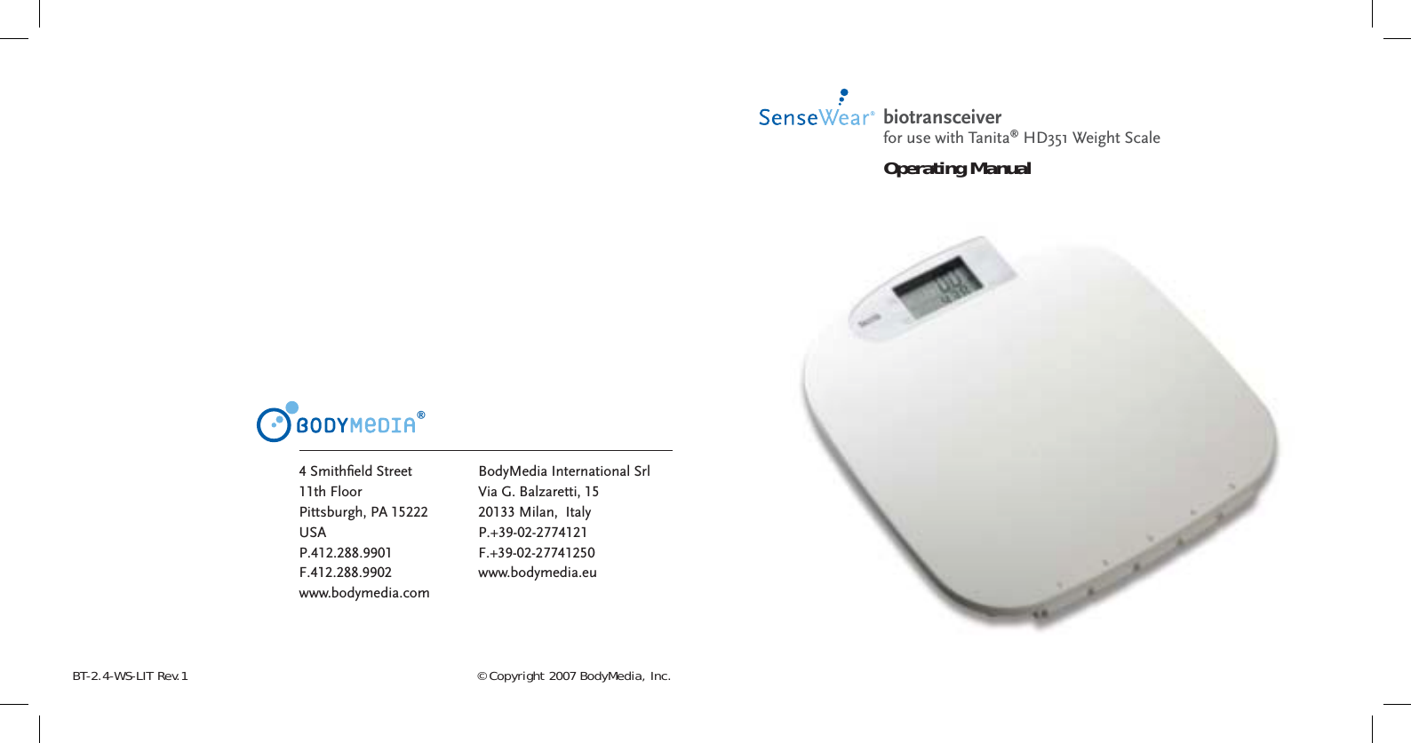 © Copyright 2007 BodyMedia, Inc.BT-2.4-WS-LIT Rev.1®4 Smithﬁ eld Street11th FloorPittsburgh, PA 15222USAP.412.288.9901F.412.288.9902www.bodymedia.comBodyMedia International SrlVia G. Balzaretti, 1520133 Milan,  Italy P.+39-02-2774121F.+39-02-27741250www.bodymedia.eubiotransceiver Operating Manualfor use with Tanita® HD351 Weight Scale