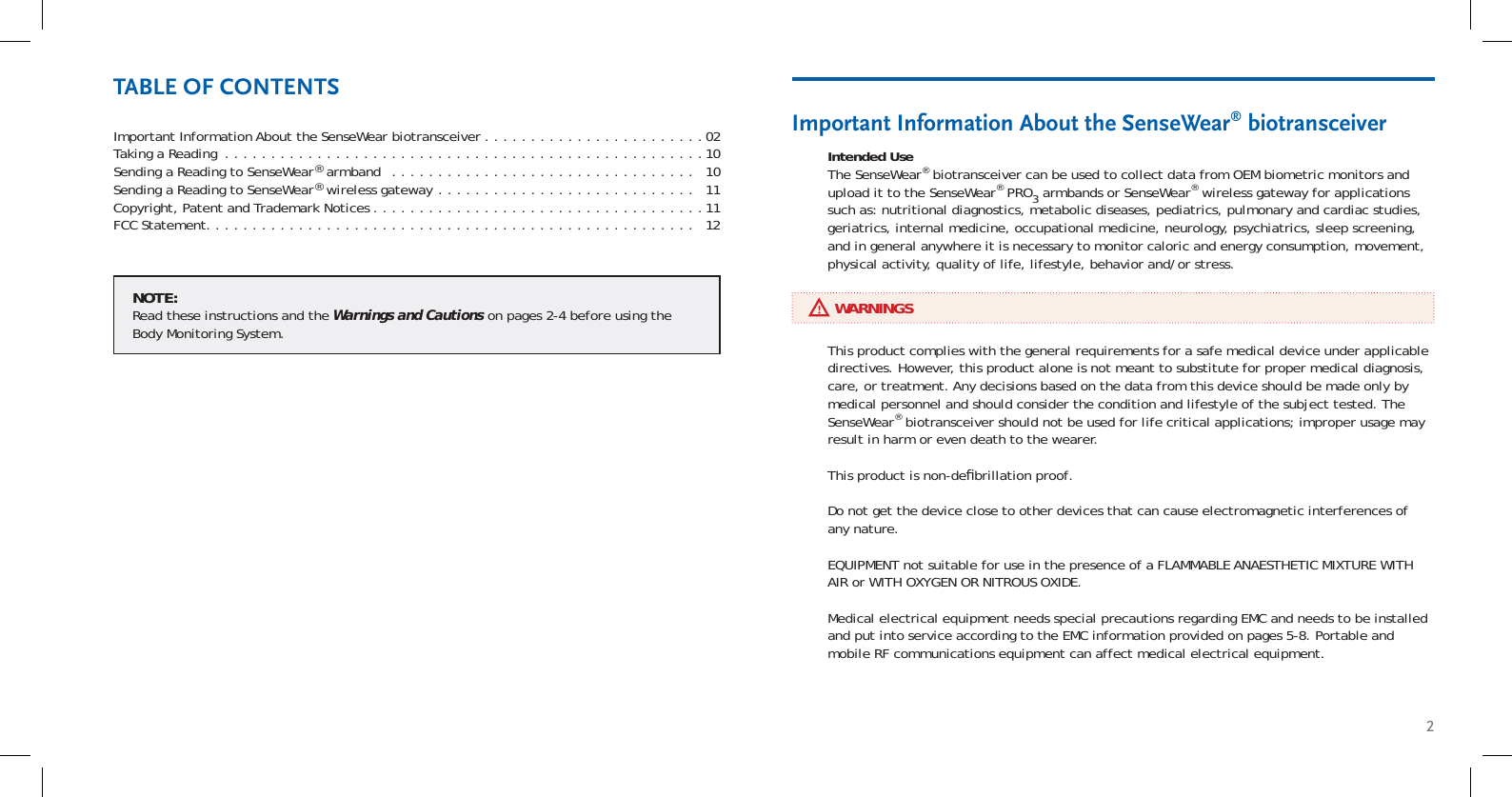 2Important Information About the SenseWear biotransceiver . . . . . . . . . . . . . . . . . . . . . . . .02Taking a Reading  . . . . . . . . . . . . . . . . . . . . . . . . . . . . . . . . . . . . . . . . . . . . . . . . . . . .10Sending a Reading to SenseWear® armband  . . . . . . . . . . . . . . . . . . . . . . . . . . . . . . . . .   10Sending a Reading to SenseWear® wireless gateway  . . . . . . . . . . . . . . . . . . . . . . . . . . . .   11Copyright, Patent and Trademark Notices . . . . . . . . . . . . . . . . . . . . . . . . . . . . . . . . . . . .11FCC Statement. . . . . . . . . . . . . . . . . . . . . . . . . . . . . . . . . . . . . . . . . . . . . . . . . . . . .   12Intended UseThe SenseWear® biotransceiver can be used to collect data from OEM biometric monitors and upload it to the SenseWear® PRO3 armbands or SenseWear® wireless gateway for applications such as: nutritional diagnostics, metabolic diseases, pediatrics, pulmonary and cardiac studies, geriatrics, internal medicine, occupational medicine, neurology, psychiatrics, sleep screening, and in general anywhere it is necessary to monitor caloric and energy consumption, movement, physical activity, quality of life, lifestyle, behavior and/or stress.Important Information About the SenseWear® biotransceiverTABLE OF CONTENTS     WARNINGSThis product complies with the general requirements for a safe medical device under applicable directives. However, this product alone is not meant to substitute for proper medical diagnosis, care, or treatment. Any decisions based on the data from this device should be made only by medical personnel and should consider the condition and lifestyle of the subject tested. The SenseWear® biotransceiver should not be used for life critical applications; improper usage may result in harm or even death to the wearer.This product is non-deﬁ brillation proof.Do not get the device close to other devices that can cause electromagnetic interferences of any nature.EQUIPMENT not suitable for use in the presence of a FLAMMABLE ANAESTHETIC MIXTURE WITH AIR or WITH OXYGEN OR NITROUS OXIDE.Medical electrical equipment needs special precautions regarding EMC and needs to be installed and put into service according to the EMC information provided on pages 5-8. Portable and mobile RF communications equipment can affect medical electrical equipment.NOTE:Read these instructions and the Warnings and Cautions on pages 2-4 before using the Body Monitoring System.