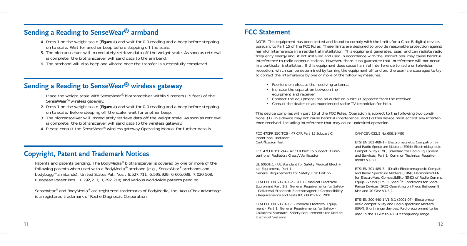 11 12Sending a Reading to SenseWear® wireless gatewayPlace the weight scale with SenseWear® biotransceiver within 5 meters (15 feet) of the SenseWear® wireless gateway.Press 1 on the weight scale (ﬁ gure 2) and wait for 0.0 reading and a beep before stepping on to scale. Before stepping off the scale, wait for another beep. The biotransceiver will immediately retrieve data off the weight scale. As soon as retrieval is complete, the biotransceiver will send data to the wireless gateway.Please consult the SenseWear® wireless gateway Operating Manual for further details.1.2.3.4.Sending a Reading to SenseWear® armbandPress 1 on the weight scale (ﬁ gure 2) and wait for 0.0 reading and a beep before stepping on to scale. Wait for another beep before stepping off the scale.The biotransceiver will immediately retrieve data off the weight scale. As soon as retrieval is complete, the biotransceiver will send data to the armband. The armband will also beep and vibrate once the transfer is successfully completed.4.5.6.Patents and patents pending. The BodyMedia® biotransceiver is covered by one or more of the following patents when used with a BodyMedia® armband (e.g., SenseWear® armbands and bodybugg™ armbands): United States Pat. Nos.: 6,527,711, 6,595,929, 6,605,038, 7,020,508; European Patent Nos.: 1,292,217, 1,292,218; and various worldwide patents pending.SenseWear® and BodyMedia® are registered trademarks of BodyMedia, Inc. Accu-Chek Advantage is a registered trademark of Roche Diagnostic Corporation.Copyright, Patent and Trademark NoticesFCC StatementNOTE: This equipment has been tested and found to comply with the limits for a Class B digital device, pursuant to Part 15 of the FCC Rules. These limits are designed to provide reasonable protection against harmful interference in a residential installation. This equipment generates, uses, and can radiate radio frequency energy and, if not installed and used in accordance with the instructions, may cause harmful interference to radio communications. However, there is no guarantee that interference will not occur in a particular installation. If this equipment does cause harmful interference to radio or television reception, which can be determined by turning the equipment off and on, the user is encouraged to try to correct the interference by one or more of the following measures:Reorient or relocate the receiving antenna. Increase the separation between the equipment and receiver. Connect the equipment into an outlet on a circuit separate from the receiver. Consult the dealer or an experienced radio/TV technician for help. This device complies with part 15 of the FCC Rules. Operation is subject to the following two condi-tions: (1) This device may not cause harmful interference, and (2) this device must accept any interfer-ence received, including interference that may cause undesired operation.••••FCC 47CFR 15C TCB - 47 CFR Part 15 Subpart C Intentional Radiator Certiﬁ cation TestFCC 47CFR 15B clA - 47 CFR Part 15 Subpart B Unin-tentional Radiators Class A Veriﬁ cationUL 60601-1 - UL Standard for Safety Medical Electri-cal Equipment, Part 1: General Requirements for Safety First EditionCENELEC EN 60601-1-2 - 2001 - Medical Electrical Equipment Part 1-2: General Requirements for Safety - Collateral Standard: Electromagnetic Compatibility - Requirements and Tests IEC 60601-1-2: 2001CENELEC EN 60601-1-1 - Medical Electrical Equip-ment - Part 1: General Requirements for Safety - Collateral Standard: Safety Requirements for Medical Electrical Systems.CAN/CSA-C22.2 No.606.1-M90ETSI EN 301 489-1 - Electromagnetic Compatibility and Radio Spectrum Matters (ERM); ElectroMagnetic Compatibility (EMC) Standard for Radio Equipment and Services; Part 1: Common Technical Require-ments V1.3.1 ETSI EN 301 489-3 - (Draft) Electromagnetic Compat. and Radio Spectrum Matters (ERM); Harmonized EN for ElectroMag. Compatibility (EMC) of Radio Comms. Equip. &amp; Srvs.; Pt. 3: Speciﬁ c Conditions for Short-Range Devices (SRD) Operating on Freqs Between 9 KHz and 40 GHz V1.3.1ETSI EN 300 440-1 V1.3.1 (2001-07)  Electromag-netic compatibility and Radio spectrum Matters (ERM);Short range devices; Radio equipment to be used in the 1 GHz to 40 GHz frequency range