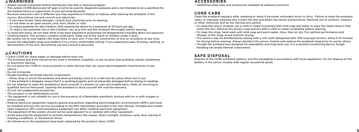 8 98 9   WARNINGS• Always consult a physician before starting any new diet or exercise program.• This system (CORE device and UP app) is not to be used for diagnostic purposes and is not intended to be a substitute for the medical advice or supervision of your personal physician.• Because everyone’s skin is different you may experience irritation or redness after wearing the armband. If this occurs, discontinue use and consult your physician.  • If you have known metal allergies, consult your physician prior to wearing.  • Do not wear on an open wound, sore, burn, blister or rash.  • To reduce potential for skin irritation, limit wearing the device to a maximum of 23 hours per day.  • To reduce the potential risk of skin irritation, dry your arm and the armband thoroughly before wearing.• To avoid skin burns, do not wear when it has been exposed to excessively hot temperatures including direct sun exposure.• Choking hazard. This product contains small parts. Keep out of the reach of children under 3 years.• Be careful not to over-tighten the strap while on your arm. If you feel constriction or loss of circulation at any time, loosen the adjustable strap and readjust it to a more comfortable setting. If you experience pain, bruising, swelling, or discoloration of the arm, discontinue use and consult a physician.   CAUTIONS• Check CORE for sharp edges or damage before each use. • The armband and dock should not be used in airplanes, hospitals, or any location that prohibits cellular telephones or electronic devices. • Do not place the CORE in close proximity to other devices that can cause electromagnetic interferences of any nature.  • Do not incinerate. • Rough handling can break internal components.   • Never drop or shock the armband and dock and always store it in a safe and dry place when not in use.   • If the armband is dropped, ensure that it is working properly and not physically damaged before relying on readings.• Do not attempt to open the armband or dock yourself. It contains no user-serviceable parts. Refer all servicing to qualified Service Personnel. Opening the armband or dock yourself will void the warranty. • Do not use unapproved accessories. • This product is not defibrillation proof. • The equipment is not suitable for use in the presence of a flammable anesthetic mixture with air or with oxygen or nitrous oxide. • Medical electrical equipment requires special precautions regarding electromagnetic environments (EMC) and must be installed and put into service according to the EMC information provided in the User Manual. Portable and mobile radio frequency (RF) communications equipment can affect medical electrical equipment. • The equipment of the system should not be used adjacent to or stacked with other equipment.• Avoid exposing the equipment to extreme temperatures like saunas, direct sunlight, moisture, sand, dust, leaving in freezing conditions, or mechanical shock.• All references to the equipment have been replaced by the product name, CORE.ACCESSORIES• Additional strap sizes and accessories available at jawbone.com/coreCORE CAREClean the armband regularly after sweating or when it becomes noticeably moist or dirty.  Failure to keep the armband clean, or improper cleaning may irritate the skin and affect the sensor performance. Minimize use of solvents, cleaners or other chemicals and do not sterilize any part(s).• To clean the sensor module, use a cloth or towel moistened with mild soap and water to wipe the metal sensors that touch the skin. Remove any excess soap and dry with a cloth or towel completely before wearing.• To clean the strap, hand wash with mild soap and warm water, rinse, then air dry. For optimal performance and lifespan of the strap, avoid machine drying. • The sensors may be disinfected by wiping with a soft cloth dampened with 70% isopropyl alcohol. Allow 5-10 minutes for drying before wearing. Always disinfect the sensor module and replace the armband strap prior to use by others.• Though the armband was designed for wearability and long-term use, it is a sensitive monitoring device. Rough handling can break internal components. SAFE DISPOSALDispose of the CORE armband, battery, and this packaging in accordance with local regulations. Do not dispose of the battery in the sensor module with regular household waste.