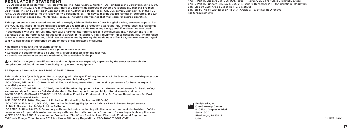 16 1716 17REGULATORY STATEMENTFCC Declaration of Conformity – We, BodyMedia, Inc., One Gateway Center, 420 Fort Duquesne Boulevard, Suite 1900, Pittsburgh, PA 15222, a wholly owned subsidiary of Jawbone, declare under our sole responsibility that the products, BodyMedia, Inc. and BodyMedia® Armband (Model AB200) and Dock (Model CR200), comply with part 15 of the FCC rules. Operation is subject to the following two conditions: (1) This device may not cause harmful interference, and (2) This device must accept any interference received, including interference that may cause undesired operation. This equipment has been tested and found to comply with the limits for a Class B digital device, pursuant to part 15 of the FCC Rules. These limits are designed to provide reasonable protection against harmful interference in a residential installation. This equipment generates, uses and can radiate radio frequency energy and, if not installed and used in accordance with the instructions, may cause harmful interference to radio communications. However, there is no guarantee that interference will not occur in a particular installation. If this equipment does cause harmful interference to radio or television reception, which can be determined by turning the equipment off and on, the user is encouraged to try to correct the interference by one or more of the following measures:• Reorient or relocate the receiving antenna.• Increase the separation between the equipment and receiver.• Connect the equipment into an outlet on a circuit separate from the receiver.• Consult the dealer or an experienced radio/TV technician for help.    CAUTION: Changes or modifications to this equipment not expressly approved by the party responsible for compliance could void the user’s authority to operate the equipment.RF Exposure information: See 2.1093 of the FCC RulesThis product is a Type B Applied Part complying with the specified requirements of the Standard to provide protection against electric shock, particularly regarding allowable Leakage Current.IEC 60601-1, Edition 3.1, 2012-08, Medical Electrical Equipment - Part 1: General requirements for basic safety and essential performanceIEC 60601-1-2, Third Edition, 2007-03, Medical Electrical Equipment - Part 1-2: General requirements for basic safety and essential performance - Collateral standard: Electromagnetic compatibility - Requirements and testsAAMI60601-1:  ANSI/AAMI ES60601-1:2005, Medical Electrical Equipment – Part 1:  General Requirements for Basic Safety and Essential PerformanceANSI/IEC 60529, 2004, Degrees of Protection Provided by Enclosures (IP Code)IEC 60950-1, Edition 2.1, 2012-05, Information Technology Equipment - Safety - Part 1: General RequirementsUL 1642, Standard for Safety, Lithium BatteriesIEC 62133, Edition 2.0, 2012, Secondary cells and batteries containing alkaline or other non-acid electrolytes - Safety requirements for portable sealed secondary cells, and for batteries made from them, for use in portable applicationsWEEE, 2006 No. 3289, Environmental Protection - The Waste Electrical and Electronic Equipment RegulationsCalifornia Energy Commission - 2012 Appliance Efficiency Regulations, CEC-400-2012-019-CMF47CFR Part 15 Subpart B &amp; ICES-003, Issue 4 February 2004 for Class B Digital Devices47CFR Part 15 Subpart C 15. 247 &amp; RSS-210, Issue 8, December 2010 for Intentional RadiatorsETSI EN 300 328 (Article 3.2 of R&amp;TTE Directive)ETSI EN 301 489-1 with ETSI EN 489-17 (Article 3.1(b) of R&amp;TTE Directive)RoHS requirementsBodyMedia, Inc.One Gateway Center420 Fort Duquesne Blvd.Suite 1900Pittsburgh, PA 15222USA 100891_Rev1