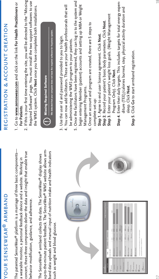 17 18registration &amp; account creationyour sensewear® armbandThe patented SenseWear® platform is a marriage of three basic components—a wearable monitor, a personal feedback device and a website. Working in concert, these three components deliver the data and insight that enable true behavior modiﬁ cation, guidance, and adherence.The SenseWear® armband collects the data. The SenseWear® display shows up-to-the-minute patient feedback. The SenseWear® WMS website allows arm-band data uploads and manual input of nutrition intake and health indicators such as weight and blood glucose.Go to www.sensewear.com and click on the link For Health Practitioners or For Patients.If this is your ﬁ rst time entering the site, you will be directed to the “Missing Required Software” page. You must install the two support softwares to use the WMS system. Click Next once you have completed both installations.1.2.Use the user id and password provided to you to login.You can now add facilitators. These are your health professionals that will be administering the WMS program to your patients.Once the facilitators have been registered, they can log in to the system and begin entering Member (patient) accounts and setting up MBA or Weight Management Programs.Once an account and program are created, there are 5 steps to complete set up: Step 1. Agree to end user license agreement. Click Next.Step 2. Record your patient’s basic body parameters. Click Next.Step 3. Enter your patient’s weight loss goals. (Weight Management Program Only). Click Next.Step 4. Enter their daily targets. This includes targets for total energy expen-diture (TEE)/calories burned, step, physical activity duration and sleep. Click Next.Step 5. Click Go to start armband registration.3.4.5.6.Missing Required SoftwareWe detected that your computer does not have the required software for Keystone system.