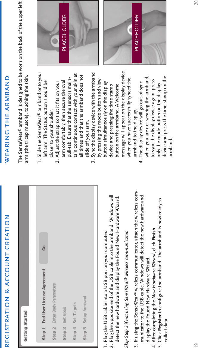 19 20Plug the USB cable into a USB port on your computer.Plug the opposite end of the USB cable into the armband. Windows will detect the new hardware and display the Found New Hardware Wizard. 1.2.Skip Step 3 if not using SenseWear® wireless communicator. If using the SenseWear® wireless communicator, attach the wireless com-municator to the USB cable. Windows will detect the new hardware and display the Found New Hardware Wizard.After completing the New Hardware Wizard, click Finish. Click Register to conﬁ gure the armband. The armband is now ready to collect data.3.4.5.wearing the armbandregistration &amp; account creationThe SenseWear® armband is designed to be worn on the back of the upper left arm (the tricep muscle), touching the skin.Slide the SenseWear® armband onto your left arm. The Status button should be closer to your shoulder. Adjust the strap so that it ﬁ ts on your arm comfortably, then secure the oval pull-tab. Ensure that the sensors main-tain continuous contact with your skin at all times and that the armband does not slide off your arm.Sync the display device with the armband by pressing the mode button and view button simultaneously on the display device and pressing the time stamp button on the armband. A Welcome message will appear on the display device when you have successfully synced the armband to the display.The display device will go out-of-sync when you are not wearing the armband, to sync the display device again, press only the mode button on the display device and press the time stamp on the armband.1.2.3.4.PLACEHOLDERPLACEHOLDER