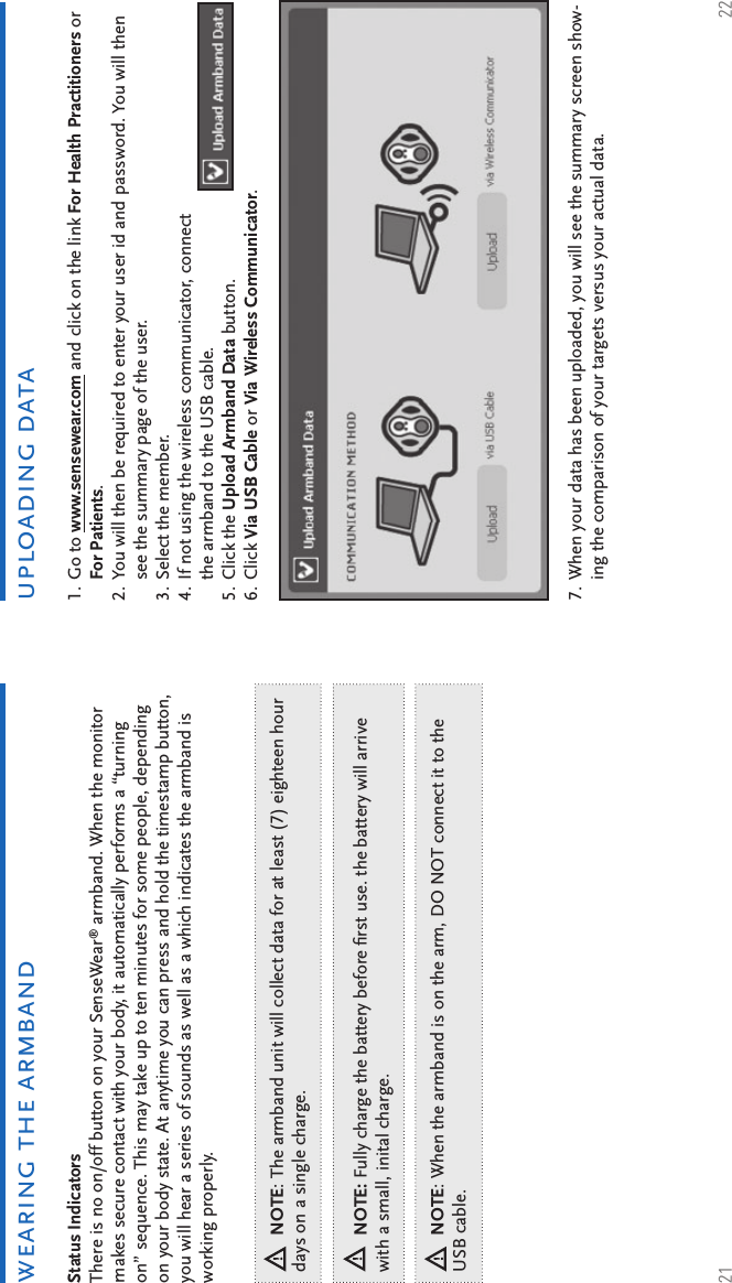 21 22uploading datawearing the armbandGo to www.sensewear.com and click on the link For Health Practitioners or For Patients.You will then be required to enter your user id and password. You will then see the summary page of the user.Select the member.If not using the wireless communicator, connect the armband to the USB cable.Click the Upload Armband Data button.Click Via USB Cable or Via Wireless Communicator.1.2.3.4.5.6.When your data has been uploaded, you will see the summary screen show-ing the comparison of your targets versus your actual data.7.Status Indicators There is no on/off button on your SenseWear® armband. When the monitor makes secure contact with your body, it automatically performs a “turning on” sequence. This may take up to ten minutes for some people, depending on your body state. At anytime you can press and hold the timestamp button, you will hear a series of sounds as well as a which indicates the armband is working properly.NOTE: Fully charge the battery before ﬁ rst use. the battery will arrive with a small, inital charge.NOTE: When the armband is on the arm, DO NOT connect it to the USB cable. NOTE: The armband unit will collect data for at least (7) eighteen hour days on a single charge. 