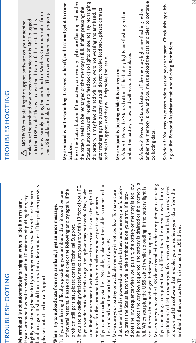 23 24troubleshootingtroubleshootingMy armband is not automatically turning on when I slide it on my arm.If your armband has not turned on within 10 minutes of putting it on, try lightly moistening the back of your upper arm with water and slide the arm-band on again. It should turn on within a few minutes. If the problem persists, please contact Technical Support.When I try to upload data from my armband, I get an error message.If you are having difﬁ culty uploading your armband data, it could be one of several reasons. Please double check the following and try again. If the problem still persists, please contact Technical Support.If you are uploading wirelessly, make sure you are within 10 feet of your PC. If you wander outside of this range, the upload may not work. Also, make sure that your armband has had a chance to turn on. It can take up to 10 minutes for the armband to turn on after you have put it on your arm. If you are uploading via the USB cable, make sure the cable is connected to the armband and the port on the back of your PC. Make sure your battery or available memory is not too low. To make sure that the armband is powered on and the battery and memory are function-ing, press the Status button while the armband is on your arm. If it pro-duces the low sequence when you push it, the battery or memory is too low. If it produces the very low sequence, the battery is drained or the memory is full. When you plug the USB cable in while uploading, if the battery light is red, it needs to be recharged before you can upload. Make sure you have the USB driver installed on the computer you are using. If you are using a computer that is different than the one you used during registration and set-up when you ﬁ rst received the armband, you may need to download the software that  enables you to retrieve your data from the armband to the computer. This is called the USB driver.1.2.3.4.5.My armband is not responding. It seems to be off, and I cannot get it to come back on.Press the Status button. If the battery or memory lights are ﬂ ashing red, either the battery needs to be recharged or the memory is full. If after pressing the Status button you still receive no feedback (no lights or sound), try recharging the battery, it may have drained while you were not wearing the armband. If after recharging the battery you still do not receive feedback, please contact technical support and they will help solve the issue.My armband is beeping while it is on my arm.Solution 1: Press the Status button. If the battery lights are ﬂ ashing red or amber, the battery is low and will need to be replaced. Solution 2: Press the Status button. If the memory lights are ﬂ ashing red or amber, the memory is low and you must upload the data and clear to continue collecting data. Solution 3: You may have reminders set on your armband. Check this by click-ing on the Personal Assistance tab and clicking Reminders.NOTE: When installing the support software on your machine, make sure the armband or wireless communicator is NOT plugged into the USB cable! This will cause the driver to fail to install. If this happens, simply unplug the armband or Wireless Communicator from the USB cable and plug it in again. The driver will then install properly.