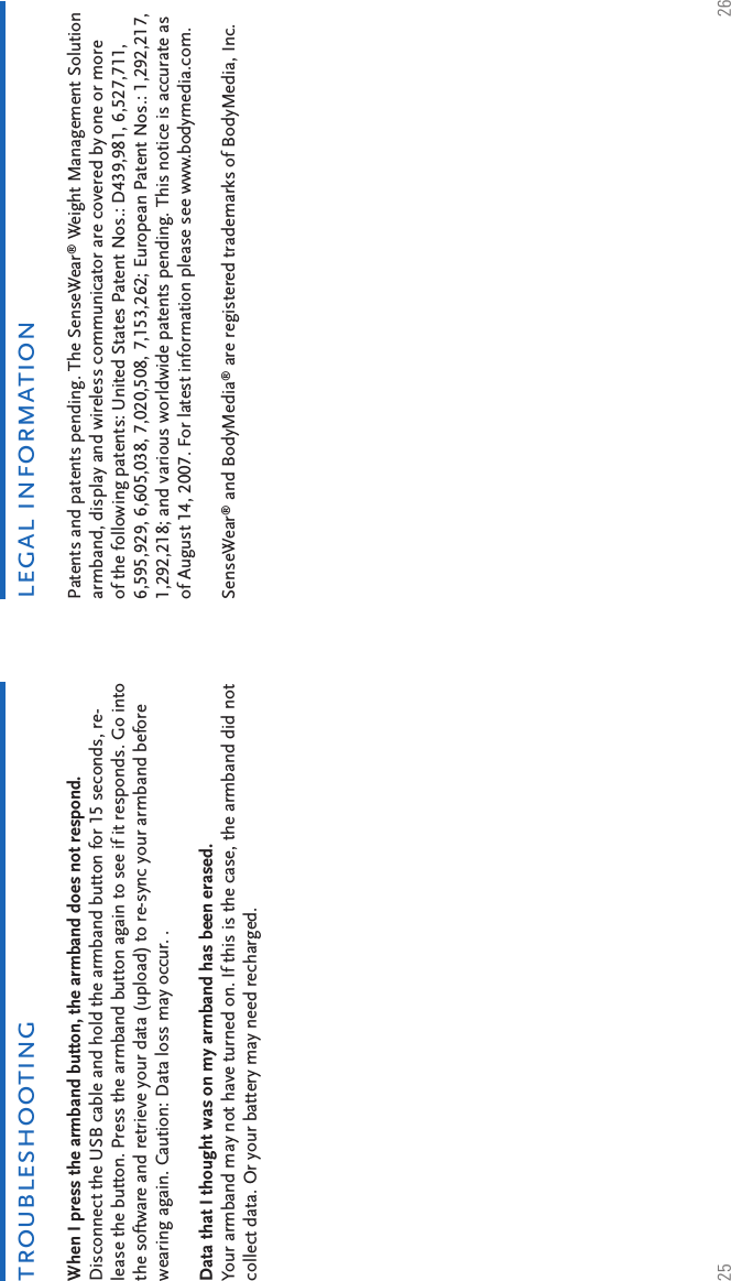 25 26legal informationPatents and patents pending. The SenseWear® Weight Management Solution armband, display and wireless communicator are covered by one or more of the following patents: United States Patent Nos.: D439,981, 6,527,711, 6,595,929, 6,605,038, 7,020,508, 7,153,262; European Patent Nos.: 1,292,217, 1,292,218; and various worldwide patents pending. This notice is accurate as of August 14, 2007. For latest information please see www.bodymedia.com.SenseWear® and BodyMedia® are registered trademarks of BodyMedia, Inc.When I press the armband button, the armband does not respond. Disconnect the USB cable and hold the armband button for 15 seconds, re-lease the button. Press the armband button again to see if it responds. Go into the software and retrieve your data (upload) to re-sync your armband before wearing again. Caution: Data loss may occur. .Data that I thought was on my armband has been erased.Your armband may not have turned on. If this is the case, the armband did not collect data. Or your battery may need recharged.troubleshooting