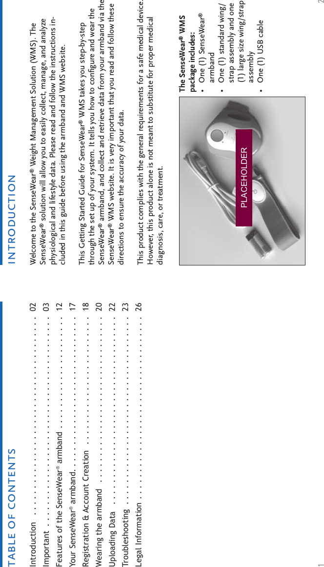 1 2Welcome to the SenseWear® Weight Management Solution (WMS). The SenseWear® solution will allow you to easily collect, manage, and analyze physiological and lifestyle data. Please read and follow the instructions in-cluded in this guide before using the armband and WMS website. This Getting Started Guide for SenseWear® WMS takes you step-by-step through the set up of your system. It tells you how to conﬁ gure and wear the SenseWear® armband, and collect and retrieve data from your armband via the SenseWear® WMS website. It is very important that you read and follow these directions to ensure the accuracy of your data.This product complies with the general requirements for a safe medical device. However, this product alone is not meant to substitute for proper medical diagnosis, care, or treatment.Introduction   . . . . . . . . . . . . . . . . . . . . . . . . . . . . . . . . . . . . .  02Important  . . . . . . . . . . . . . . . . . . . . . . . . . . . . . . . . . . . . . . .  03Features of the SenseWear® armband  . . . . . . . . . . . . . . . . . . . . .  12Your SenseWear® armband. . . . . . . . . . . . . . . . . . . . . . . . . . . . .  17Registration &amp; Account Creation   . . . . . . . . . . . . . . . . . . . . . . . .  18Wearing the armband   . . . . . . . . . . . . . . . . . . . . . . . . . . . . . . .  20Uploading Data   . . . . . . . . . . . . . . . . . . . . . . . . . . . . . . . . . . .  22Troubleshooting  . . . . . . . . . . . . . . . . . . . . . . . . . . . . . . . . . . .  23Legal Information . . . . . . . . . . . . . . . . . . . . . . . . . . . . . . . . . .   26introductiontable of contentsThe SenseWear® WMS package includes: One (1) SenseWear® armbandOne (1) standard wing/strap assembly and one (1) large size wing/strap assemblyOne (1) USB cable•••PLACEHOLDER