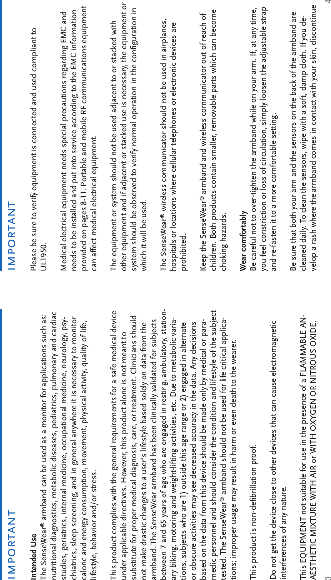 3 4Intended UseThe SenseWear® armband can be used as a monitor for applications such as: nutritional diagnostics, metabolic diseases, pediatrics, pulmonary and cardiac studies, geriatrics, internal medicine, occupational medicine, neurology, psy-chiatrics, sleep screening, and in general anywhere it is necessary to monitor caloric and energy consumption, movement, physical activity, quality of life, lifestyle, behavior and/or stress.This product complies with the general requirements for a safe medical device under applicable directives. However, this product alone is not meant to substitute for proper medical diagnosis, care, or treatment. Clinicians should not make drastic changes to a user’s lifestyle based solely on data from the armband. The SenseWear armband has been clinically validated for subjects between 7 and 65 years of age who are engaged in resting, ambulatory, station-ary biking, motoring and weight-lifting activities, etc. Due to metabolic varia-tions, subjects who are 1) outside this age range or 2) engaged in alternate or obscure activities may see decreased accuracy in the data. Any decisions based on the data from this device should be made only by medical or para-medic personnel and should consider the condition and lifestyle of the subject tested. The SenseWear® armband should not be used for life critical applica-tions; improper usage may result in harm or even death to the wearer.This product is non-deﬁ brillation proof.Do not get the device close to other devices that can cause electromagnetic interferences of any nature.This EQUIPMENT not suitable for use in the presence of a FLAMMABLE AN-AESTHETIC MIXTURE WITH AIR or WITH OXYGEN OR NITROUS OXIDE.importantimportantPlease be sure to verify equipment is connected and used compliant to UL1950.Medical electrical equipment needs special precautions regarding EMC and needs to be installed and put into service according to the EMC information provided on pages 8-11. Portable and mobile RF communications equipment can affect medical electrical equipment.The equipment or system should not be used adjacent to or stacked with other equipment and if adjacent or stacked use is necessary, the equipment or system should be observed to verify normal operation in the conﬁ guration in which it will be used.The SenseWear® wireless communicator should not be used in airplanes, hospitals or locations where cellular telephones or electronic devices are prohibited.Keep the SenseWear® armband and wireless communicator out of reach of children. Both products contain smaller, removable parts which can become choking hazards.Wear comfortably Be careful not to over-tighten the armband while on your arm. If, at any time, you feel constriction or loss of circulation, simply loosen the adjustable strap and re-fasten it to a more comfortable setting. Be sure that both your arm and the sensors on the back of the armband are cleaned daily. To clean the sensors, wipe with a soft, damp cloth. If you de-velop a rash where the armband comes in contact with your skin, discontinue 