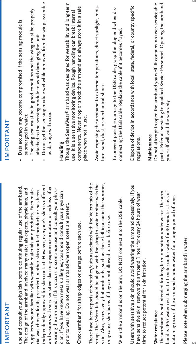 5 6importantimportantuse and consult your physician before continuing regular use of the armband. The design of the armband involved many materials experts, physicians, and suppliers who are familiar with wearable materials and products. Each mate-rial was chosen for its precedent in other skin contact products or has been independently approved for skin contact. However, everyone’s skin is different and wearers with very sensitive skin may experience irritation or redness after wearing the armband. If this occurs, discontinue use and consult your physi-cian. If you have known metals allergies, you should consult your physician prior to wearing. Do not wear armband when open sores are present. Check armband for sharp edges or damage before each use. There have been reports of scratches/cuts associated with the Velcro tab of the strap. The Velcro tab should be aligned with the strap to avoid contact with the skin. Also, excessively hot armbands, such as those left in a car in the summer, may cause skin burns if they are not allowed to cool before use.When the armband is on the arm, DO NOT connect it to the USB cable.Users with sensitive skin should avoid wearing the armband excessively. If you have sensitive skin, remove the armband 1 hour for every 24 hours of wear time to reduce potential for skin irritation.  Water resistance The armband is not intended for long term operation under water. The arm-band is IP67 water resistant to 1 meter under water for 30 minutes. Loss of data may occur if the armband is under water for a longer period of time. Please note when submerging the armband in water:Data accuracy may become compromised if the sensing module is submerged in water.The wing seal must be in good condition and the wing must be properly attached to the sensing module to avoid damaging the unit.Do not get the sensing module wet while removed from the wing assemble as damage will occur.Handling Though the SenseWear® armband was designed for wearability and long-term use, it is a sensitive monitoring device. Rough handling can break internal components. Never drop or shock the armband and always store it in a safe place when not in use. Avoid exposing the armband to extreme temperatures, direct sunlight, mois-ture, sand, dust, or mechanical shock. To prevent possible damage to the USB cable, grasp the plug end when dis-connecting the USB cable. Replace the cable if it becomes frayed. Dispose of device in accordance with local, state, federal, or country speciﬁ c regulations.  Maintenance Do not attempt to open the armband yourself. It contains no user-serviceable parts. Refer all servicing to qualiﬁ ed Service Personnel. Opening the armband yourself will void the warranty. •••