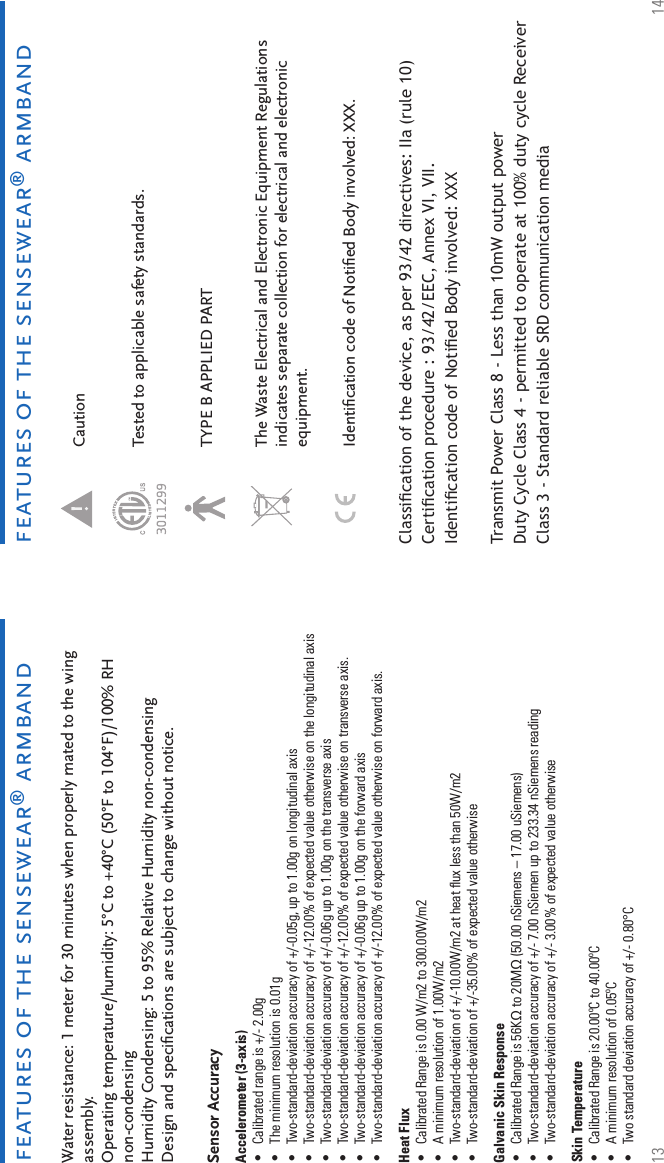 13 14features of the sensewear® armbandfeatures of the sensewear® armbandWater resistance: 1 meter for 30 minutes when properly mated to the wing assembly. Operating temperature/humidity: 5°C to +40°C (50°F to 104°F)/100% RH non-condensing Humidity Condensing: 5 to 95% Relative Humidity non-condensing Design and speciﬁ cations are subject to change without notice. Sensor AccuracyAccelerometer (3-axis) Calibrated range is +/- 2.00gThe minimum resolution is 0.01gTwo-standard-deviation accuracy of +/-0.05g, up to 1.00g on longitudinal axisTwo-standard-deviation accuracy of +/-12.00% of expected value otherwise on the longitudinal axisTwo-standard-deviation accuracy of +/-0.06g up to 1.00g on the transverse axisTwo-standard-deviation accuracy of +/-12.00% of expected value otherwise on transverse axis.Two-standard-deviation accuracy of +/-0.06g up to 1.00g on the forward axisTwo-standard-deviation accuracy of +/-12.00% of expected value otherwise on forward axis.Heat Flux Calibrated Range is 0.00 W/m2 to 300.00W/m2A minimum resolution of 1.00W/m2Two-standard-deviation of +/-10.00W/m2 at heat ﬂ ux less than 50W/m2Two-standard-deviation of +/-35.00% of expected value otherwiseGalvanic Skin Response Calibrated Range is 56KΩ to 20MΩ (50.00 nSiemens – 17.00 uSiemens)Two-standard-deviation accuracy of +/- 7.00 nSiemen up to 233.34 nSiemens readingTwo-standard-deviation accuracy of +/- 3.00% of expected value otherwiseSkin Temperature Calibrated Range is 20.00ºC to 40.00ºCA minimum resolution of 0.05ºCTwo standard deviation accuracy of +/- 0.80°C ••••••••••••••••••Caution TYPE B APPLIED PARTThe Waste Electrical and Electronic Equipment Regulations indicates separate collection for electrical and electronic equipment.Tested to applicable safety standards.Identiﬁ cation code of Notiﬁ ed Body involved: XXX.Classiﬁ cation of the device, as per 93/42 directives: IIa (rule 10)Certiﬁ cation procedure : 93/42/EEC, Annex VI, VII.Identiﬁ cation code of Notiﬁ ed Body involved: XXXTransmit Power Class 8 - Less than 10mW output powerDuty Cycle Class 4 - permitted to operate at 100% duty cycle Receiver Class 3 - Standard reliable SRD communication media