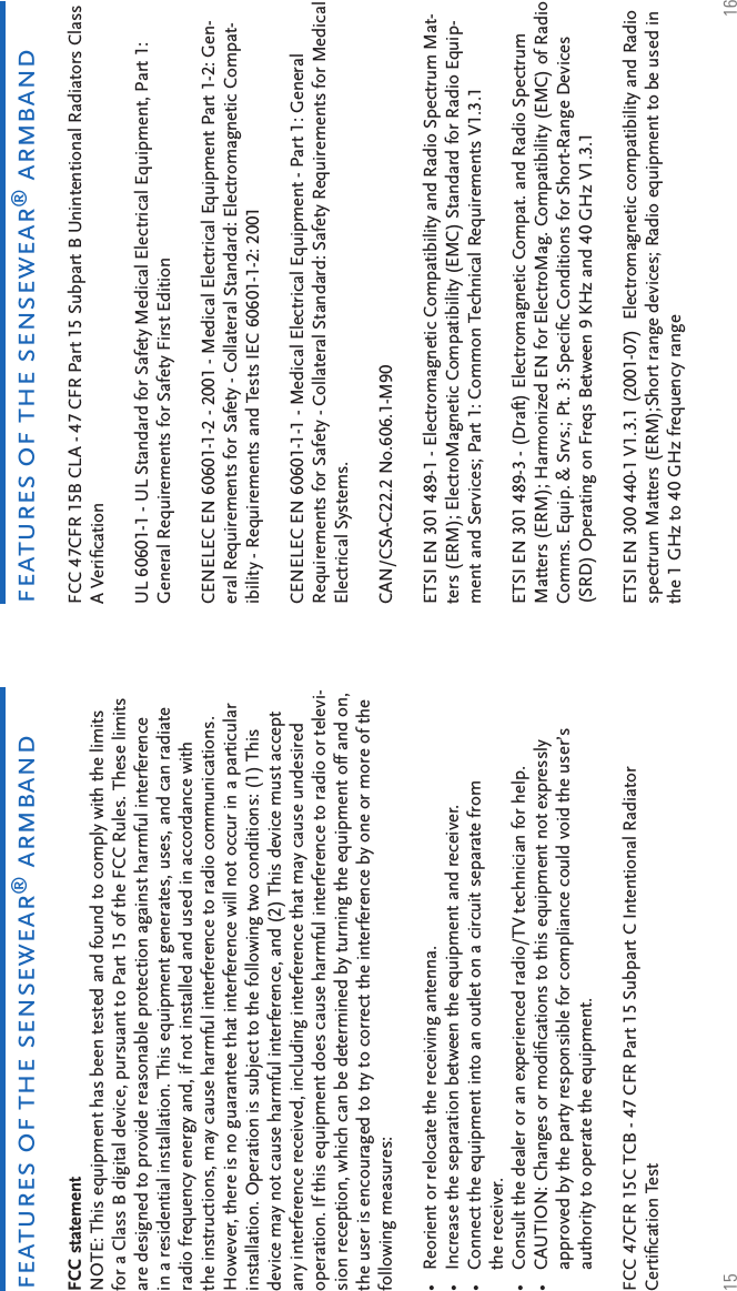 15 16features of the sensewear® armbandfeatures of the sensewear® armbandFCC statement NOTE: This equipment has been tested and found to comply with the limits for a Class B digital device, pursuant to Part 15 of the FCC Rules. These limits are designed to provide reasonable protection against harmful interference in a residential installation. This equipment generates, uses, and can radiate radio frequency energy and, if not installed and used in accordance with the instructions, may cause harmful interference to radio communications. However, there is no guarantee that interference will not occur in a particular installation. Operation is subject to the following two conditions: (1) This device may not cause harmful interference, and (2) This device must accept any interference received, including interference that may cause undesired operation. If this equipment does cause harmful interference to radio or televi-sion reception, which can be determined by turning the equipment off and on, the user is encouraged to try to correct the interference by one or more of the following measures: Reorient or relocate the receiving antenna. Increase the separation between the equipment and receiver. Connect the equipment into an outlet on a circuit separate from the receiver. Consult the dealer or an experienced radio/TV technician for help.CAUTION: Changes or modiﬁ cations to this equipment not expressly approved by the party responsible for compliance could void the user’s authority to operate the equipment. FCC 47CFR 15C TCB - 47 CFR Part 15 Subpart C Intentional Radiator Certiﬁ cation Test •••••FCC 47CFR 15B CLA - 47 CFR Part 15 Subpart B Unintentional Radiators Class A Veriﬁ cation UL 60601-1 - UL Standard for Safety Medical Electrical Equipment, Part 1: General Requirements for Safety First Edition CENELEC EN 60601-1-2 - 2001 - Medical Electrical Equipment Part 1-2: Gen-eral Requirements for Safety - Collateral Standard: Electromagnetic Compat-ibility - Requirements and Tests IEC 60601-1-2: 2001 CENELEC EN 60601-1-1 - Medical Electrical Equipment - Part 1: General Requirements for Safety - Collateral Standard: Safety Requirements for Medical Electrical Systems. CAN/CSA-C22.2 No.606.1-M90 ETSI EN 301 489-1 - Electromagnetic Compatibility and Radio Spectrum Mat-ters (ERM); ElectroMagnetic Compatibility (EMC) Standard for Radio Equip-ment and Services; Part 1: Common Technical Requirements V1.3.1  ETSI EN 301 489-3 - (Draft) Electromagnetic Compat. and Radio Spectrum Matters (ERM); Harmonized EN for ElectroMag. Compatibility (EMC) of Radio Comms. Equip. &amp; Srvs.; Pt. 3: Speciﬁ c Conditions for Short-Range Devices (SRD) Operating on Freqs Between 9 KHz and 40 GHz V1.3.1 ETSI EN 300 440-1 V1.3.1 (2001-07)  Electromagnetic compatibility and Radio spectrum Matters (ERM);Short range devices; Radio equipment to be used in the 1 GHz to 40 GHz frequency range