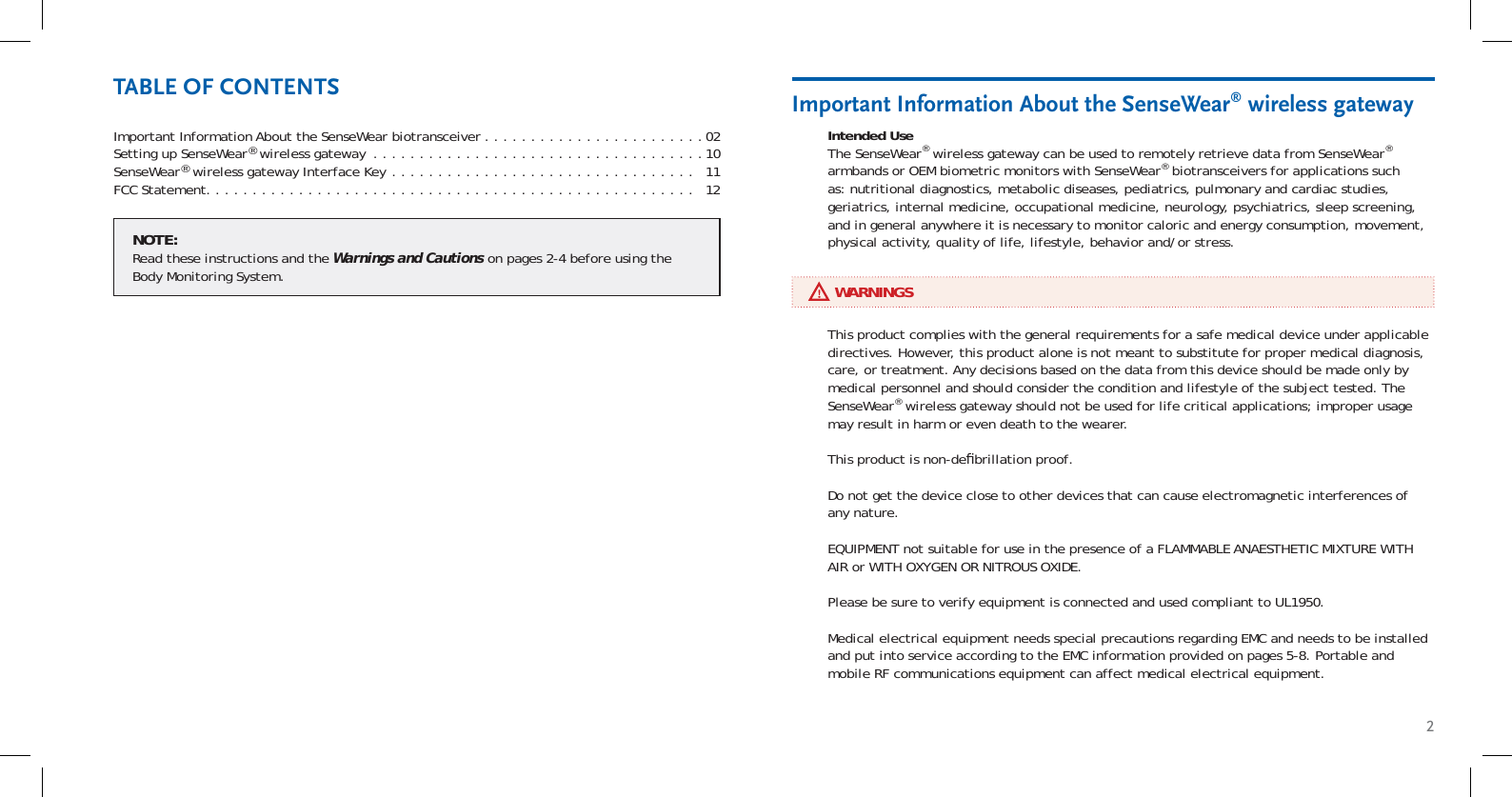 2Important Information About the SenseWear biotransceiver . . . . . . . . . . . . . . . . . . . . . . . .02Setting up SenseWear® wireless gateway  . . . . . . . . . . . . . . . . . . . . . . . . . . . . . . . . . . . .10SenseWear® wireless gateway Interface Key . . . . . . . . . . . . . . . . . . . . . . . . . . . . . . . . .   11FCC Statement. . . . . . . . . . . . . . . . . . . . . . . . . . . . . . . . . . . . . . . . . . . . . . . . . . . . .   12Intended UseThe SenseWear® wireless gateway can be used to remotely retrieve data from SenseWear® armbands or OEM biometric monitors with SenseWear® biotransceivers for applications such as: nutritional diagnostics, metabolic diseases, pediatrics, pulmonary and cardiac studies, geriatrics, internal medicine, occupational medicine, neurology, psychiatrics, sleep screening, and in general anywhere it is necessary to monitor caloric and energy consumption, movement, physical activity, quality of life, lifestyle, behavior and/or stress.Important Information About the SenseWear® wireless gatewayTABLE OF CONTENTS     WARNINGSThis product complies with the general requirements for a safe medical device under applicable directives. However, this product alone is not meant to substitute for proper medical diagnosis, care, or treatment. Any decisions based on the data from this device should be made only by medical personnel and should consider the condition and lifestyle of the subject tested. The SenseWear® wireless gateway should not be used for life critical applications; improper usage may result in harm or even death to the wearer.This product is non-deﬁ brillation proof.Do not get the device close to other devices that can cause electromagnetic interferences of any nature.EQUIPMENT not suitable for use in the presence of a FLAMMABLE ANAESTHETIC MIXTURE WITH AIR or WITH OXYGEN OR NITROUS OXIDE.Please be sure to verify equipment is connected and used compliant to UL1950.Medical electrical equipment needs special precautions regarding EMC and needs to be installed and put into service according to the EMC information provided on pages 5-8. Portable and mobile RF communications equipment can affect medical electrical equipment.NOTE:Read these instructions and the Warnings and Cautions on pages 2-4 before using the Body Monitoring System.