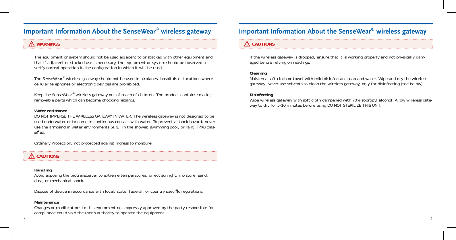 3 4     WARNINGSImportant Information About the SenseWear® wireless gateway     CAUTIONSImportant Information About the SenseWear® wireless gatewayThe equipment or system should not be used adjacent to or stacked with other equipment and that if adjacent or stacked use is necessary, the equipment or system should be observed to verify normal operation in the conﬁ guration in which it will be used.The SenseWear® wireless gateway should not be used in airplanes, hospitals or locations where cellular telephones or electronic devices are prohibited.Keep the SenseWear® wireless gateway out of reach of children. The product contains smaller, removable parts which can become chocking hazards.Water resistance DO NOT IMMERSE THE WIRELESS GATEWAY IN WATER. The wireless gateway is not designed to be used underwater or to come in continuous contact with water. To prevent a shock hazard, never use the armband in water environments (e.g., in the shower, swimming pool, or rain). IPX0 clas-siﬁ ed. Ordinary Protection, not protected against ingress to moisture.Handling Avoid exposing the biotransceiver to extreme temperatures, direct sunlight, moisture, sand, dust, or mechanical shock. Dispose of device in accordance with local, state, federal, or country speciﬁ c regulations.  Maintenance Changes or modiﬁ cations to this equipment not expressly approved by the party responsible for compliance could void the user’s authority to operate the equipment.If the wireless gateway is dropped, ensure that it is working properly and not physically dam-aged before relying on readings.Cleaning Moisten a soft cloth or towel with mild disinfectant soap and water. Wipe and dry the wireless gateway. Never use solvents to clean the wireless gateway, only for disinfecting (see below).Disinfecting Wipe wireless gateway with soft cloth dampened with 70% isopropyl alcohol. Allow wireless gate-way to dry for 5-10 minutes before using DO NOT STERILIZE THIS UNIT.      CAUTIONS