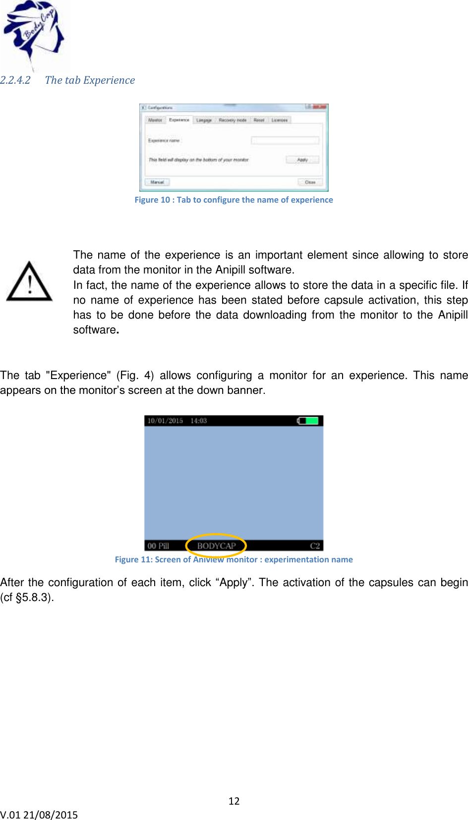 12 V.01 21/08/2015 2.2.4.2 The tab Experience Figure 10 : Tab to configure the name of experience The name of the experience is an important element since allowing to store data from the monitor in the Anipill software. In fact, the name of the experience allows to store the data in a specific file. If no name of experience has been stated before capsule activation, this step has to be done before the data downloading from the monitor to the Anipill software. The tab "Experience" (Fig. 4) allows configuring a monitor for an experience. This name appears on the monitor’s screen at the down banner. Figure 11: Screen of Aniview monitor : experimentation name After the configuration of each item, click “Apply”. The activation of the capsules can begin (cf §5.8.3).