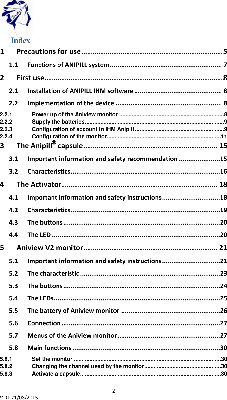 2 V.01 21/08/2015 Index 1 Precautions for use ................................................................. 5 1.1 Functions of ANIPILL system ............................................................ 7 2 First use .................................................................................. 8 2.1 Installation of ANIPILL IHM software ............................................... 8 2.2 Implementation of the device ......................................................... 8 2.2.1 Power up of the Aniview monitor ...................................................................8 2.2.2 Supply the batteries .........................................................................................9 2.2.3 Configuration of account in IHM Anipill .........................................................9 2.2.4 Configuration of the monitor......................................................................... 11 3 The Anipill® capsule .............................................................. 15 3.1 Important information and safety recommendation ...................... 15 3.2 Characteristics ................................................................................ 16 4 The Activator ........................................................................ 18 4.1 Important information and safety instructions ............................... 18 4.2 Characteristics ................................................................................ 19 4.3 The buttons .................................................................................... 20 4.4 The LED .......................................................................................... 20 5 Aniview V2 monitor .............................................................. 21 5.1 Important information and safety instructions ............................... 21 5.2 The characteristic ........................................................................... 23 5.3 The buttons .................................................................................... 24 5.4 The LEDs ......................................................................................... 25 5.5 The battery of Aniview monitor ..................................................... 26 5.6 Connection ..................................................................................... 27 5.7 Menus of the Aniview monitor ....................................................... 27 5.8 Main functions ............................................................................... 30 5.8.1 Set the monitor .............................................................................................. 30 5.8.2 Changing the channel used by the monitor ................................................. 30 5.8.3 Activate a capsule .......................................................................................... 30