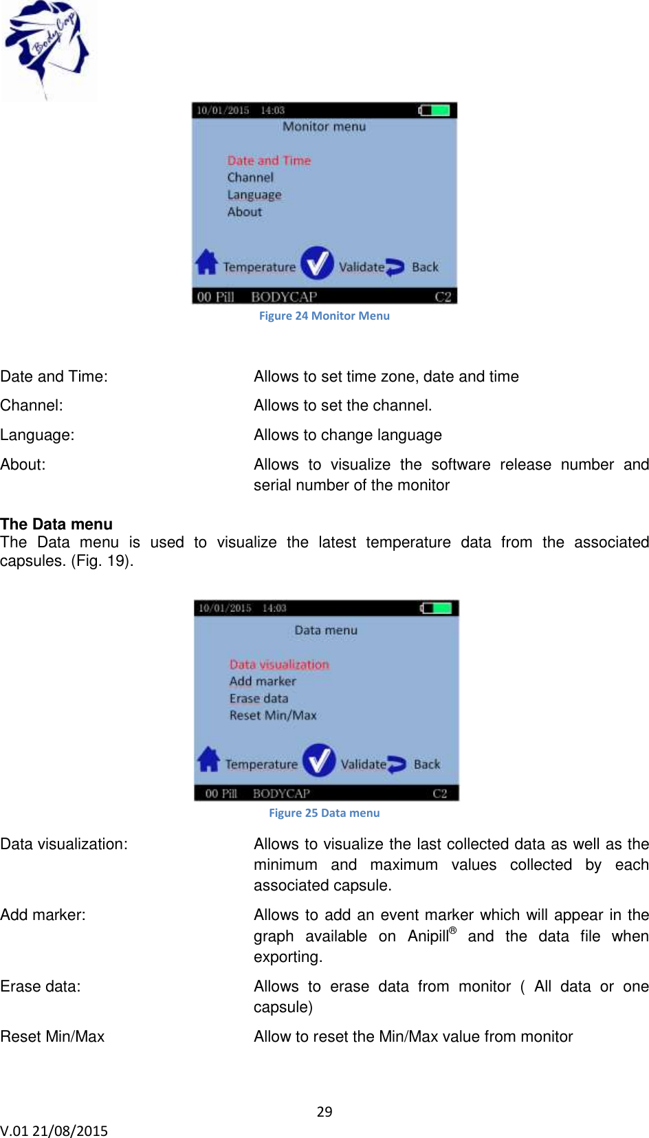 29 V.01 21/08/2015 Figure 24 Monitor Menu Date and Time: Allows to set time zone, date and time Channel: Allows to set the channel. Language: Allows to change language About: Allows to visualize the software release number and serial number of the monitor The Data menu The Data menu is used to visualize the latest temperature data from the associated capsules. (Fig. 19). Figure 25 Data menu Data visualization: Allows to visualize the last collected data as well as the minimum and maximum values collected by each associated capsule. Add marker: Allows to add an event marker which will appear in the graph available on Anipill® and the data file when exporting. Erase data: Allows to erase data from monitor ( All data or one capsule) Reset Min/Max Allow to reset the Min/Max value from monitor