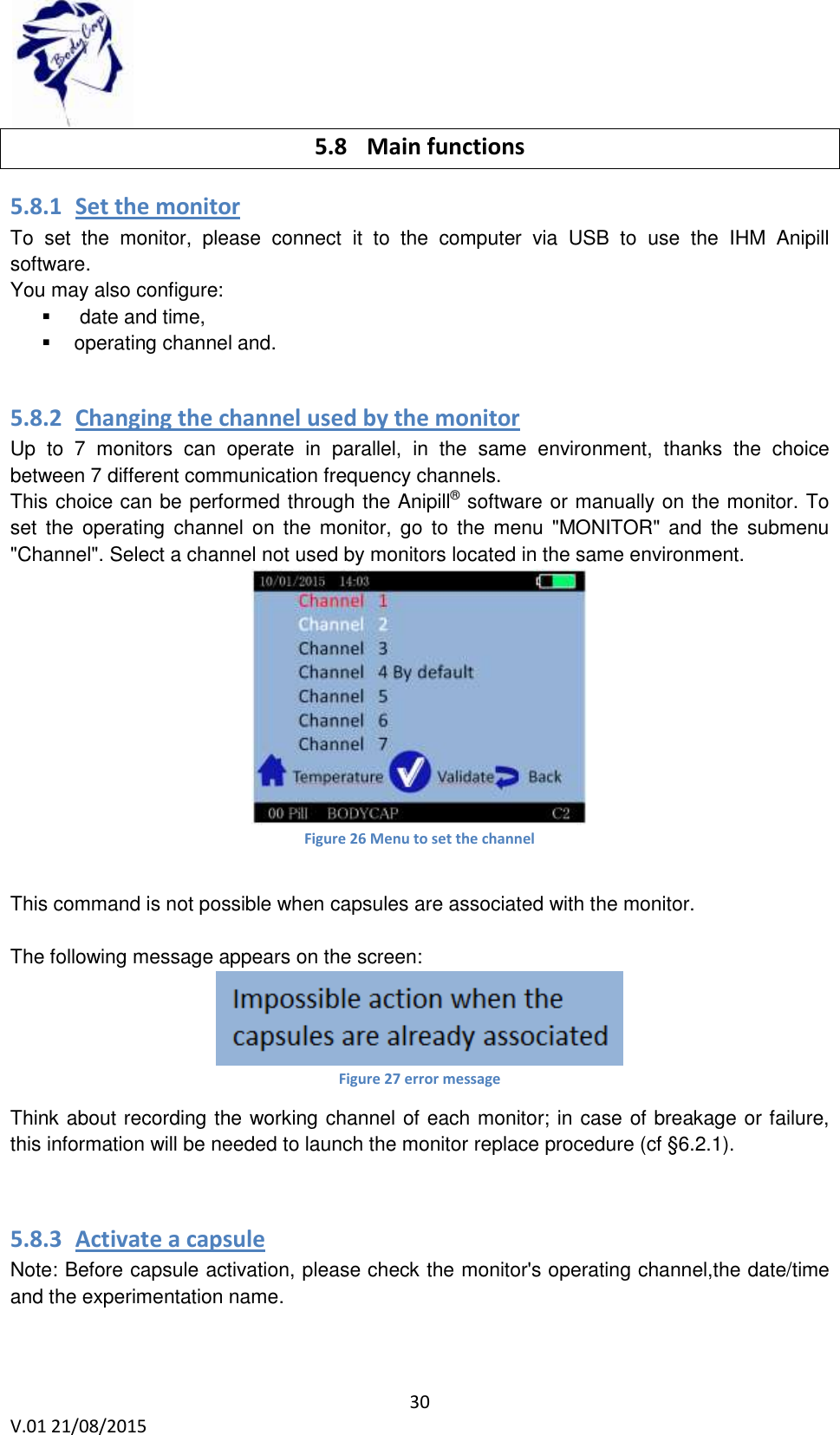 30 V.01 21/08/2015 5.8 Main functions 5.8.1 Set the monitor To set the monitor, please connect it to the computer via USB to use the IHM Anipill software. You may also configure: date and time, operating channel and. 5.8.2 Changing the channel used by the monitor Up to 7 monitors can operate in parallel, in the same environment, thanks the choice between 7 different communication frequency channels. This choice can be performed through the Anipill® software or manually on the monitor. To set the operating channel on the monitor, go to the menu "MONITOR" and the submenu "Channel". Select a channel not used by monitors located in the same environment. Figure 26 Menu to set the channel This command is not possible when capsules are associated with the monitor. The following message appears on the screen: Figure 27 error message Think about recording the working channel of each monitor; in case of breakage or failure, this information will be needed to launch the monitor replace procedure (cf §6.2.1). 5.8.3 Activate a capsule Note: Before capsule activation, please check the monitor's operating channel,the date/time and the experimentation name.