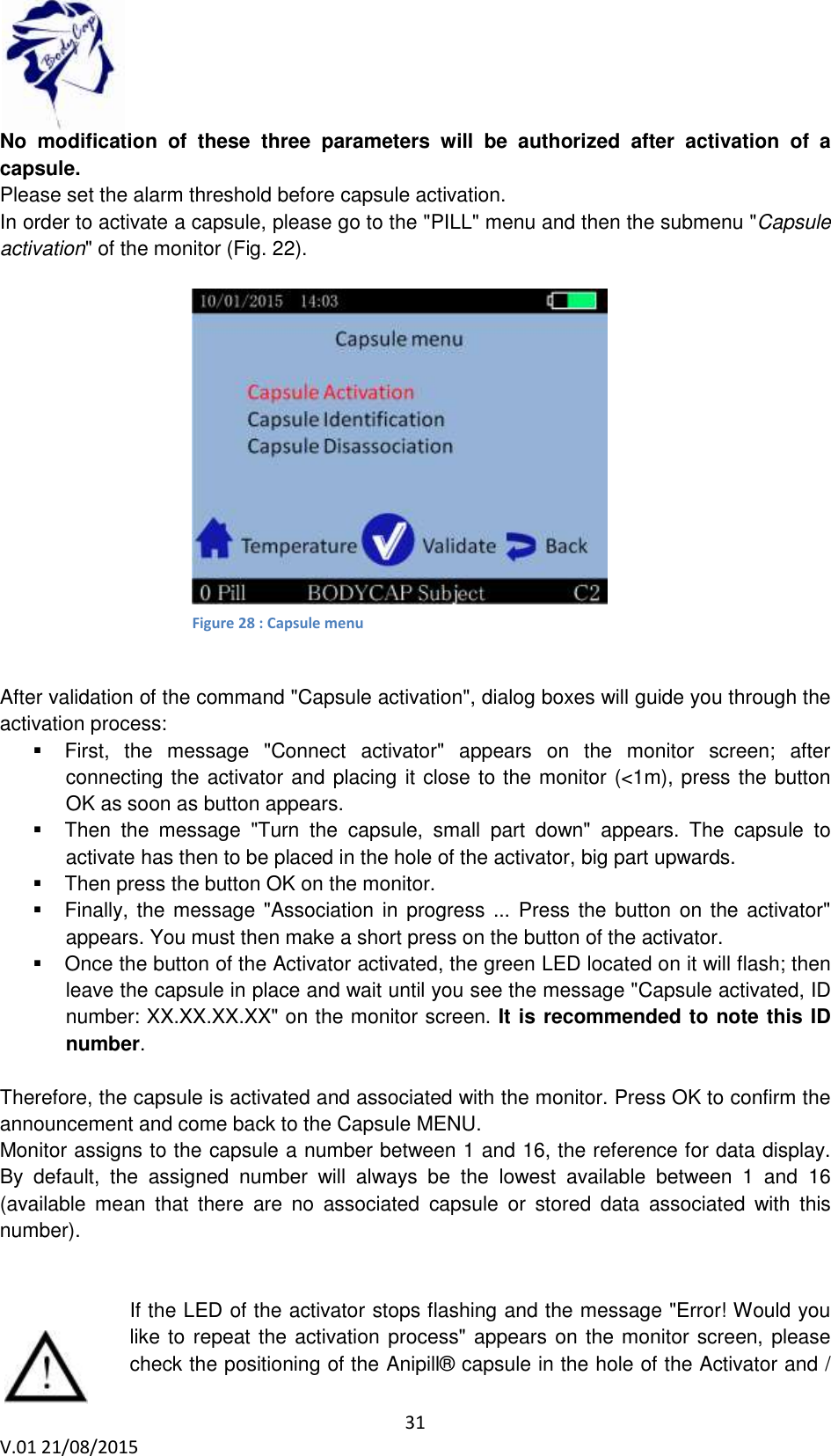 31 V.01 21/08/2015 No modification of these three parameters will be authorized after activation of a capsule. Please set the alarm threshold before capsule activation. In order to activate a capsule, please go to the "PILL" menu and then the submenu "Capsule activation" of the monitor (Fig. 22). After validation of the command "Capsule activation", dialog boxes will guide you through the activation process: First, the message "Connect activator" appears on the monitor screen; after connecting the activator and placing it close to the monitor (<1m), press the button OK as soon as button appears. Then the message "Turn the capsule, small part down" appears. The capsule to activate has then to be placed in the hole of the activator, big part upwards. Then press the button OK on the monitor. Finally, the message "Association in progress ... Press the button on the activator" appears. You must then make a short press on the button of the activator. Once the button of the Activator activated, the green LED located on it will flash; then leave the capsule in place and wait until you see the message "Capsule activated, ID number: XX.XX.XX.XX" on the monitor screen. It is recommended to note this ID number. Therefore, the capsule is activated and associated with the monitor. Press OK to confirm the announcement and come back to the Capsule MENU. Monitor assigns to the capsule a number between 1 and 16, the reference for data display. By default, the assigned number will always be the lowest available between 1 and 16 (available mean that there are no associated capsule or stored data associated with this number). If the LED of the activator stops flashing and the message "Error! Would you like to repeat the activation process" appears on the monitor screen, please check the positioning of the Anipill® capsule in the hole of the Activator and / Figure 22: Capsule activation menu Figure 28 : Capsule menu