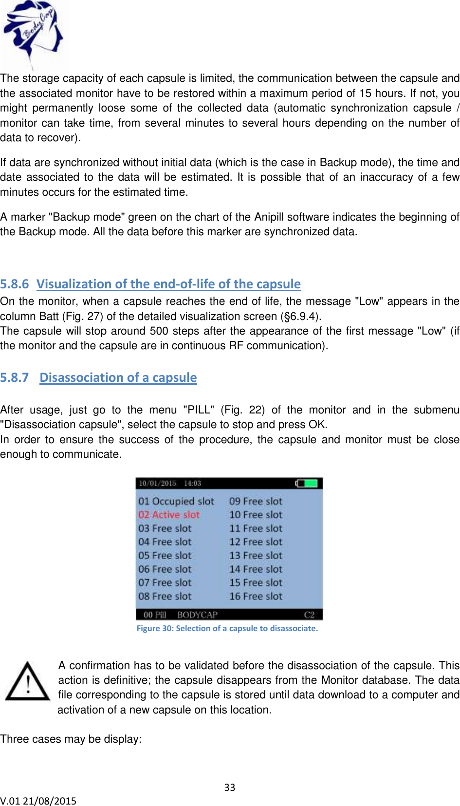 33 V.01 21/08/2015 The storage capacity of each capsule is limited, the communication between the capsule and the associated monitor have to be restored within a maximum period of 15 hours. If not, you might permanently loose some of the collected data (automatic synchronization capsule / monitor can take time, from several minutes to several hours depending on the number of data to recover). If data are synchronized without initial data (which is the case in Backup mode), the time and date associated to the data will be estimated. It is possible that of an inaccuracy of a few minutes occurs for the estimated time. A marker "Backup mode" green on the chart of the Anipill software indicates the beginning of the Backup mode. All the data before this marker are synchronized data. 5.8.6 Visualization of the end-of-life of the capsule On the monitor, when a capsule reaches the end of life, the message "Low" appears in the column Batt (Fig. 27) of the detailed visualization screen (§6.9.4). The capsule will stop around 500 steps after the appearance of the first message "Low" (if the monitor and the capsule are in continuous RF communication). 5.8.7 Disassociation of a capsule After usage, just go to the menu "PILL" (Fig. 22) of the monitor and in the submenu "Disassociation capsule", select the capsule to stop and press OK. In order to ensure the success of the procedure, the capsule and monitor must be close enough to communicate. Figure 30: Selection of a capsule to disassociate. A confirmation has to be validated before the disassociation of the capsule. This action is definitive; the capsule disappears from the Monitor database. The data file corresponding to the capsule is stored until data download to a computer and activation of a new capsule on this location. Three cases may be display: