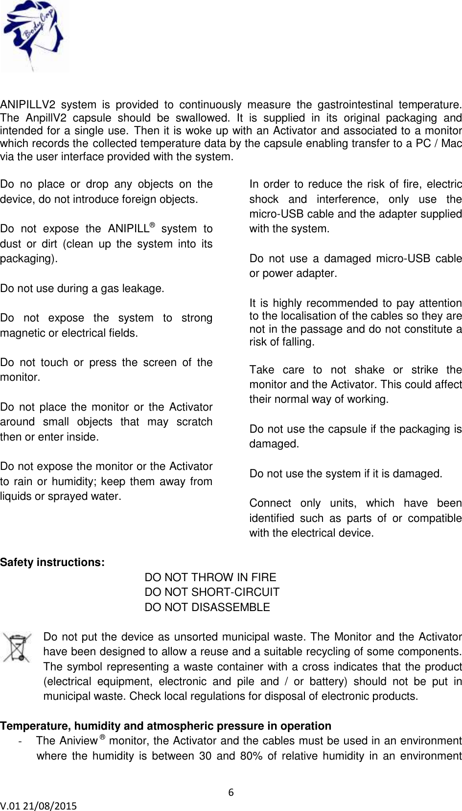 6 V.01 21/08/2015 ANIPILLV2 system is provided to continuously measure the gastrointestinal temperature. The AnpillV2 capsule should be swallowed. It is supplied in its original packaging and intended for a single use. Then it is woke up with an Activator and associated to a monitor which records the collected temperature data by the capsule enabling transfer to a PC / Mac via the user interface provided with the system. Do no place or drop any objects on the device, do not introduce foreign objects. Do not expose the ANIPILL® system to dust or dirt (clean up the system into its packaging). Do not use during a gas leakage. Do not expose the system to strong magnetic or electrical fields. Do not touch or press the screen of the monitor. Do not place the monitor or the Activator around small objects that may scratch then or enter inside. Do not expose the monitor or the Activator to rain or humidity; keep them away from liquids or sprayed water. In order to reduce the risk of fire, electric shock and interference, only use the micro-USB cable and the adapter supplied with the system. Do not use a damaged micro-USB cable or power adapter. It is highly recommended to pay attention to the localisation of the cables so they are not in the passage and do not constitute a risk of falling. Take care to not shake or strike the monitor and the Activator. This could affect their normal way of working. Do not use the capsule if the packaging is damaged. Do not use the system if it is damaged. Connect only units, which have been identified such as parts of or compatible with the electrical device. Safety instructions: DO NOT THROW IN FIRE DO NOT SHORT-CIRCUIT DO NOT DISASSEMBLE Do not put the device as unsorted municipal waste. The Monitor and the Activator have been designed to allow a reuse and a suitable recycling of some components. The symbol representing a waste container with a cross indicates that the product (electrical equipment, electronic and pile and / or battery) should not be put in municipal waste. Check local regulations for disposal of electronic products. Temperature, humidity and atmospheric pressure in operation - The Aniview ® monitor, the Activator and the cables must be used in an environment where the humidity is between 30 and 80% of relative humidity in an environment