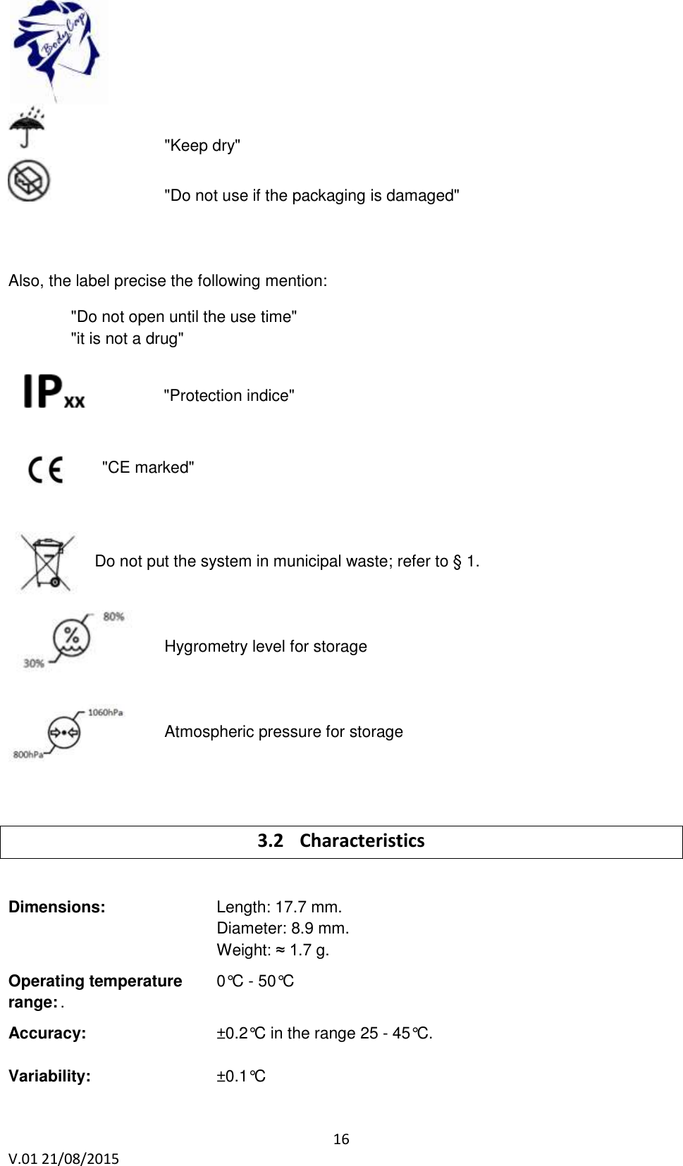 16 V.01 21/08/2015 "Keep dry" "Do not use if the packaging is damaged" Also, the label precise the following mention: "Do not open until the use time" "it is not a drug" "Protection indice" "CE marked" Do not put the system in municipal waste; refer to § 1. Hygrometry level for storage Atmospheric pressure for storage 3.2 Characteristics Dimensions: Length: 17.7 mm. Diameter: 8.9 mm. Weight: ≈ 1.7 g. Operating temperature 0°C - 50°C range: . Accuracy: ±0.2°C in the range 25 - 45°C. Variability: ±0.1°C