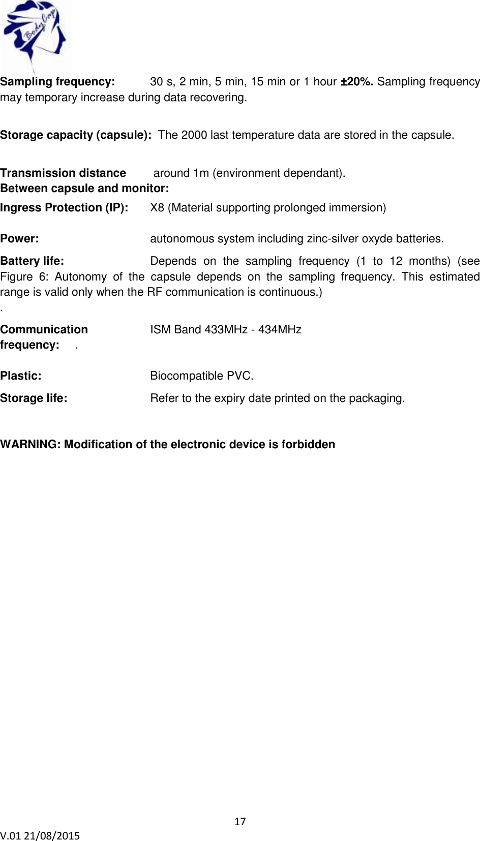 17 V.01 21/08/2015 Sampling frequency: 30 s, 2 min, 5 min, 15 min or 1 hour ±20%. Sampling frequency may temporary increase during data recovering. Storage capacity (capsule): The 2000 last temperature data are stored in the capsule. Transmission distance around 1m (environment dependant). Between capsule and monitor: Ingress Protection (IP): X8 (Material supporting prolonged immersion) Power: autonomous system including zinc-silver oxyde batteries. Battery life: Depends on the sampling frequency (1 to 12 months) (see Figure 6: Autonomy of the capsule depends on the sampling frequency. This estimated range is valid only when the RF communication is continuous.) . Communication ISM Band 433MHz - 434MHz frequency: . Plastic: Biocompatible PVC. Storage life: Refer to the expiry date printed on the packaging. WARNING: Modification of the electronic device is forbidden