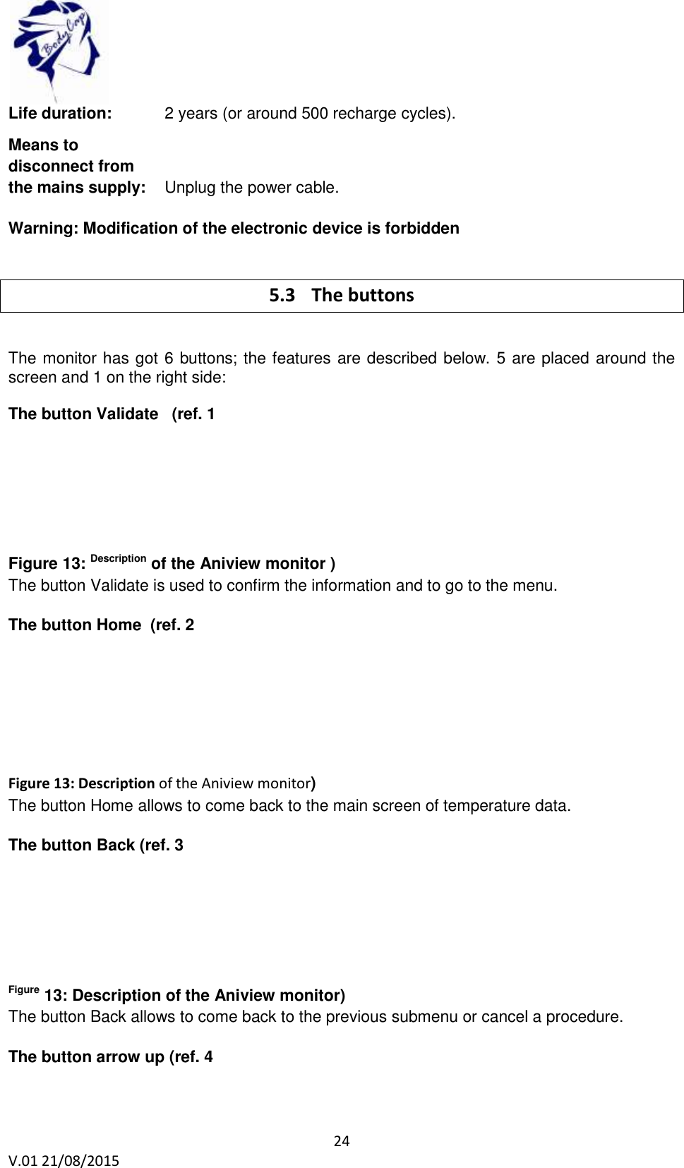 24 V.01 21/08/2015 Life duration: 2 years (or around 500 recharge cycles). Means to disconnect from the mains supply: Unplug the power cable. Warning: Modification of the electronic device is forbidden 5.3 The buttons The monitor has got 6 buttons; the features are described below. 5 are placed around the screen and 1 on the right side: The button Validate (ref. 1 Figure 13: Description of the Aniview monitor ) The button Validate is used to confirm the information and to go to the menu. The button Home (ref. 2 Figure 13: Description of the Aniview monitor) The button Home allows to come back to the main screen of temperature data. The button Back (ref. 3 Figure 13: Description of the Aniview monitor) The button Back allows to come back to the previous submenu or cancel a procedure. The button arrow up (ref. 4