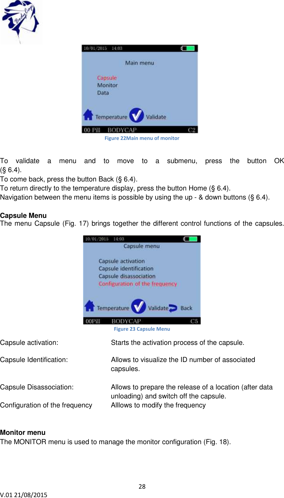 28 V.01 21/08/2015 Figure 22Main menu of monitor To validate a menu and to move to a submenu, press the button OK (§ 6.4). To come back, press the button Back (§ 6.4). To return directly to the temperature display, press the button Home (§ 6.4). Navigation between the menu items is possible by using the up - & down buttons (§ 6.4). Capsule Menu The menu Capsule (Fig. 17) brings together the different control functions of the capsules. Figure 23 Capsule Menu Capsule activation: Starts the activation process of the capsule. Capsule Identification: Allows to visualize the ID number of associated capsules. Capsule Disassociation: Allows to prepare the release of a location (after data unloading) and switch off the capsule. Configuration of the frequency Alllows to modify the frequency Monitor menu The MONITOR menu is used to manage the monitor configuration (Fig. 18).