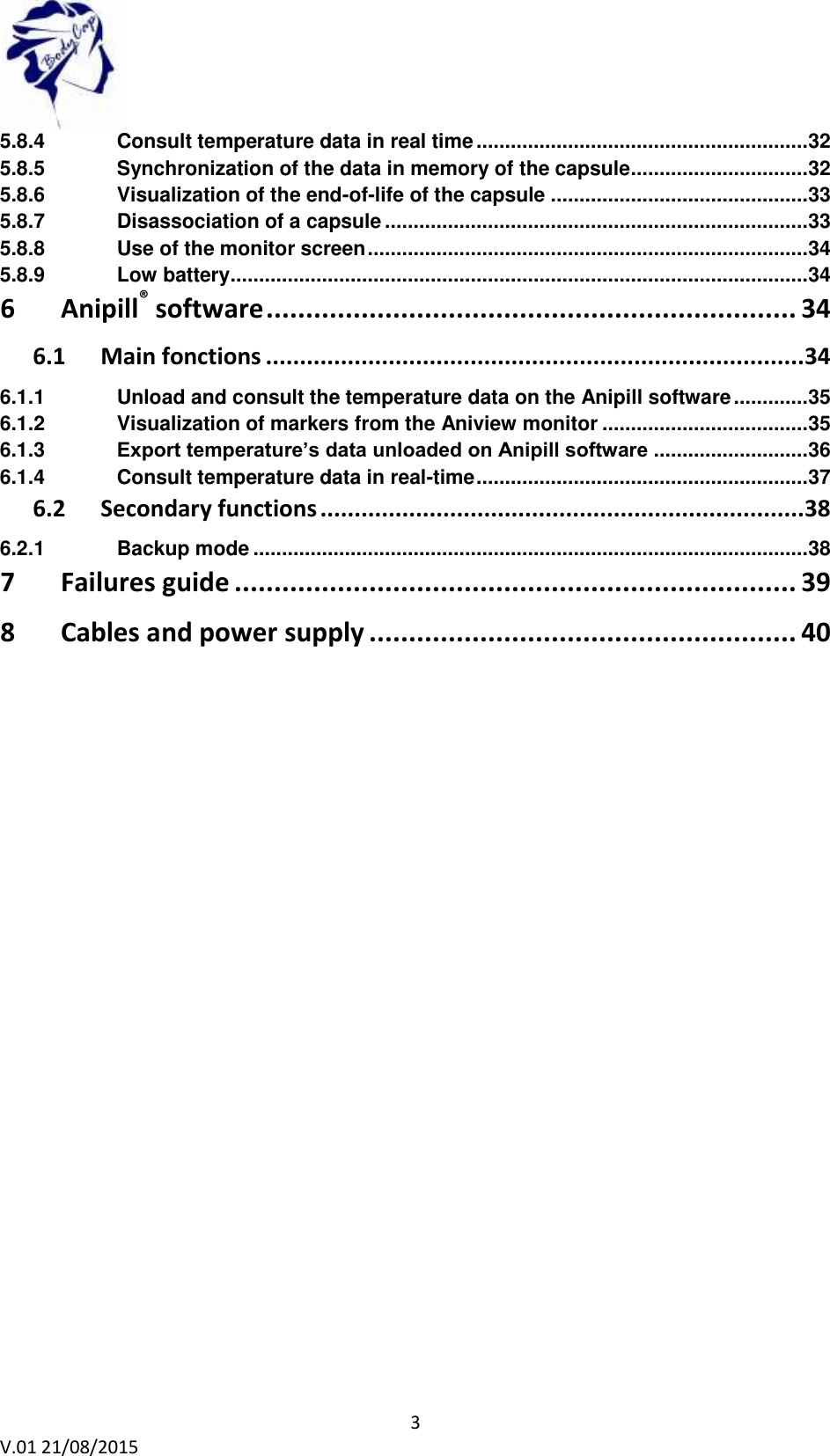 3 V.01 21/08/2015 5.8.4 Consult temperature data in real time .......................................................... 32 5.8.5 Synchronization of the data in memory of the capsule ............................... 32 5.8.6 Visualization of the end-of-life of the capsule ............................................. 33 5.8.7 Disassociation of a capsule .......................................................................... 33 5.8.8 Use of the monitor screen ............................................................................. 34 5.8.9 Low battery ..................................................................................................... 34 6 Anipill® software ................................................................... 34 6.1 Main fonctions ............................................................................... 34 6.1.1 Unload and consult the temperature data on the Anipill software ............. 35 6.1.2 Visualization of markers from the Aniview monitor .................................... 35 6.1.3 Export temperature’s data unloaded on Anipill software ........................... 36 6.1.4 Consult temperature data in real-time .......................................................... 37 6.2 Secondary functions ....................................................................... 38 6.2.1 Backup mode ................................................................................................. 38 7 Failures guide ....................................................................... 39 8 Cables and power supply ...................................................... 40