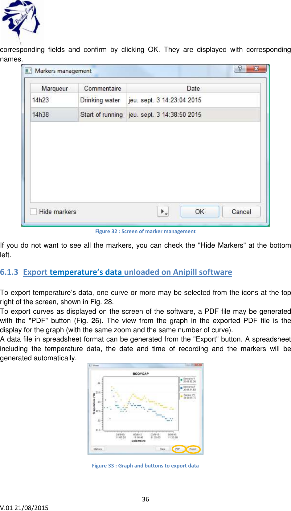 36 V.01 21/08/2015 corresponding fields and confirm by clicking OK. They are displayed with corresponding names. Figure 32 : Screen of marker management If you do not want to see all the markers, you can check the "Hide Markers" at the bottom left. 6.1.3 Export temperature’s data unloaded on Anipill software To export temperature’s data, one curve or more may be selected from the icons at the top right of the screen, shown in Fig. 28. To export curves as displayed on the screen of the software, a PDF file may be generated with the "PDF" button (Fig. 26). The view from the graph in the exported PDF file is the display for the graph (with the same zoom and the same number of curve). A data file in spreadsheet format can be generated from the "Export" button. A spreadsheet including the temperature data, the date and time of recording and the markers will be generated automatically. Figure 33 : Graph and buttons to export data