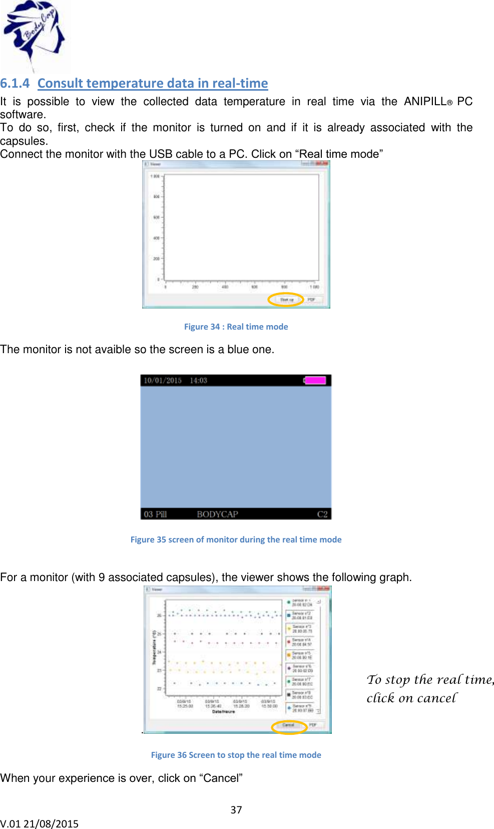 37 V.01 21/08/2015 6.1.4 Consult temperature data in real-time It is possible to view the collected data temperature in real time via the ANIPILL® PC software. To do so, first, check if the monitor is turned on and if it is already associated with the capsules. Connect the monitor with the USB cable to a PC. Click on “Real time mode” Figure 34 : Real time mode The monitor is not avaible so the screen is a blue one. Figure 35 screen of monitor during the real time mode For a monitor (with 9 associated capsules), the viewer shows the following graph. . Figure 36 Screen to stop the real time mode When your experience is over, click on “Cancel” To stop the real time, click on cancel