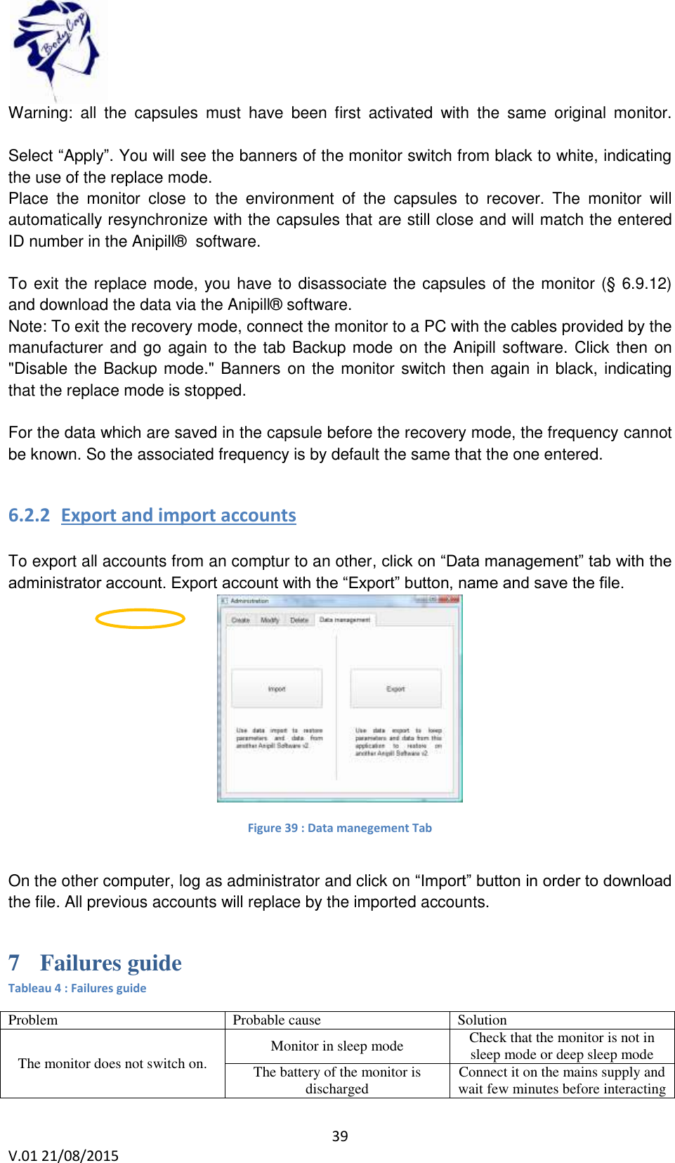 39 V.01 21/08/2015 Warning: all the capsules must have been first activated with the same original monitor. Select “Apply”. You will see the banners of the monitor switch from black to white, indicating the use of the replace mode. Place the monitor close to the environment of the capsules to recover. The monitor will automatically resynchronize with the capsules that are still close and will match the entered ID number in the Anipill® software. To exit the replace mode, you have to disassociate the capsules of the monitor (§ 6.9.12) and download the data via the Anipill® software. Note: To exit the recovery mode, connect the monitor to a PC with the cables provided by the manufacturer and go again to the tab Backup mode on the Anipill software. Click then on "Disable the Backup mode." Banners on the monitor switch then again in black, indicating that the replace mode is stopped. For the data which are saved in the capsule before the recovery mode, the frequency cannot be known. So the associated frequency is by default the same that the one entered. 6.2.2 Export and import accounts To export all accounts from an comptur to an other, click on “Data management” tab with the administrator account. Export account with the “Export” button, name and save the file. Figure 39 : Data manegement Tab On the other computer, log as administrator and click on “Import” button in order to download the file. All previous accounts will replace by the imported accounts. 7 Failures guide Tableau 4 : Failures guide Problem Probable cause Solution The monitor does not switch on. Monitor in sleep mode Check that the monitor is not in sleep mode or deep sleep mode The battery of the monitor is discharged Connect it on the mains supply and wait few minutes before interacting