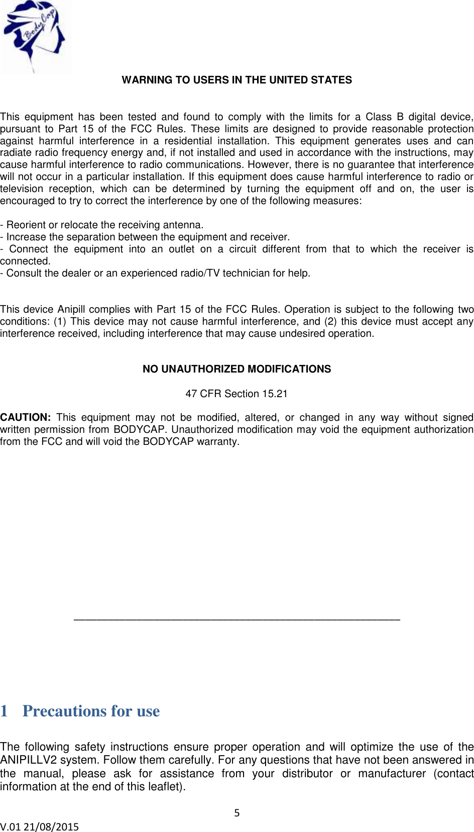 5 V.01 21/08/2015 WARNING TO USERS IN THE UNITED STATES This equipment has been tested and found to comply with the limits for a Class B digital device, pursuant to Part 15 of the FCC Rules. These limits are designed to provide reasonable protection against harmful interference in a residential installation. This equipment generates uses and can radiate radio frequency energy and, if not installed and used in accordance with the instructions, may cause harmful interference to radio communications. However, there is no guarantee that interference will not occur in a particular installation. If this equipment does cause harmful interference to radio or television reception, which can be determined by turning the equipment off and on, the user is encouraged to try to correct the interference by one of the following measures: - Reorient or relocate the receiving antenna. - Increase the separation between the equipment and receiver. - Connect the equipment into an outlet on a circuit different from that to which the receiver is connected. - Consult the dealer or an experienced radio/TV technician for help. This device Anipill complies with Part 15 of the FCC Rules. Operation is subject to the following two conditions: (1) This device may not cause harmful interference, and (2) this device must accept any interference received, including interference that may cause undesired operation. NO UNAUTHORIZED MODIFICATIONS 47 CFR Section 15.21 CAUTION: This equipment may not be modified, altered, or changed in any way without signed written permission from BODYCAP. Unauthorized modification may void the equipment authorization from the FCC and will void the BODYCAP warranty. _________________________________________________________ 1 Precautions for use The following safety instructions ensure proper operation and will optimize the use of the ANIPILLV2 system. Follow them carefully. For any questions that have not been answered in the manual, please ask for assistance from your distributor or manufacturer (contact information at the end of this leaflet).