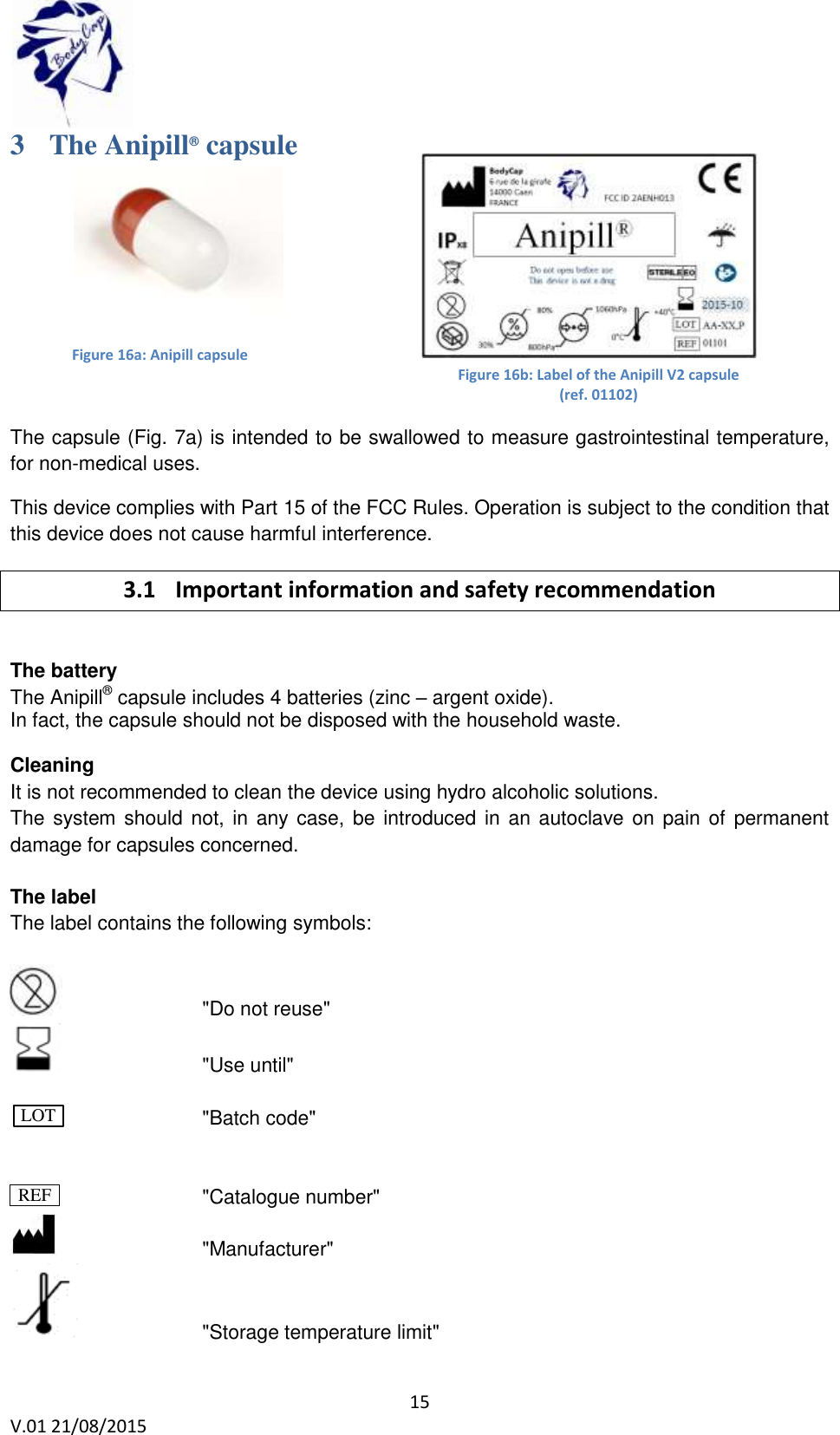  15 V.01 21/08/2015    Figure 16a: Anipill capsule Figure 16b: Label of the Anipill V2 capsule (ref. 01102)  3 The Anipill&reg; capsule    The capsule (Fig. 7a) is intended to be swallowed to measure gastrointestinal temperature, for non-medical uses. This device complies with Part 15 of the FCC Rules. Operation is subject to the condition that this device does not cause harmful interference. 3.1 Important information and safety recommendation  The battery  The Anipill&reg; capsule includes 4 batteries (zinc &ndash; argent oxide).  In fact, the capsule should not be disposed with the household waste.  Cleaning  It is not recommended to clean the device using hydro alcoholic solutions.  The system should not, in any case, be introduced in an autoclave on pain of permanent damage for capsules concerned.  The label The label contains the following symbols:        "Do not reuse"       "Use until"                  "Batch code"            "Catalogue number"        "Manufacturer"     "Storage temperature limit" LOT REF 
