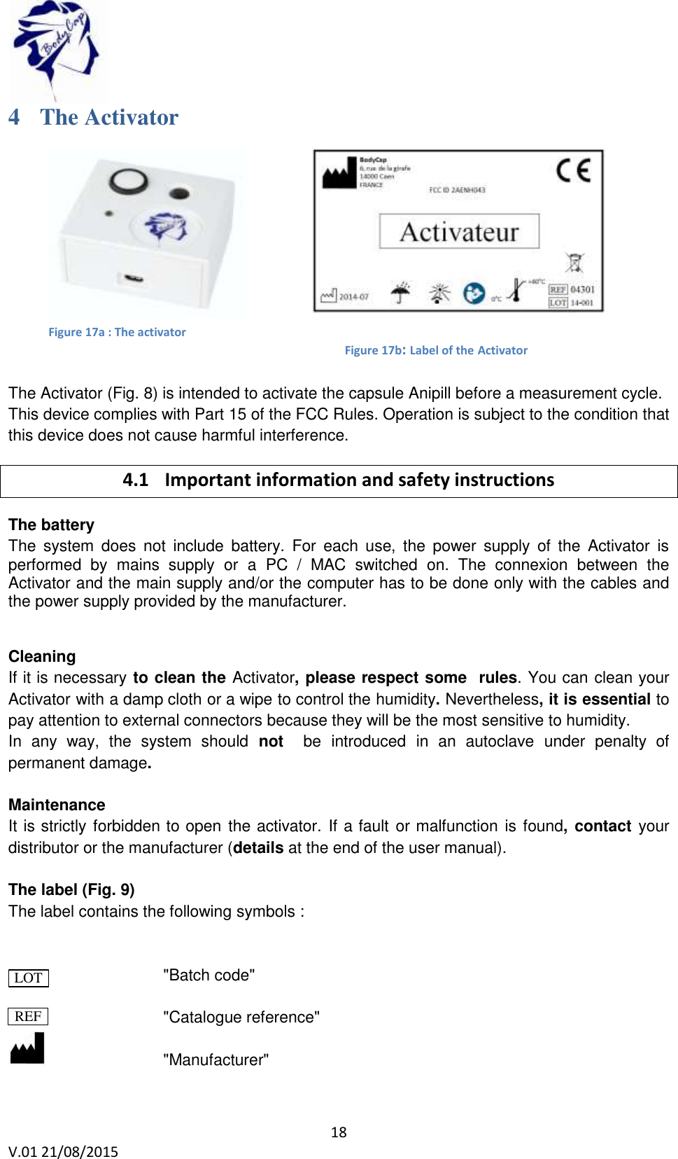  18 V.01 21/08/2015    Figure 17b: Label of the Activator 4 The Activator          The Activator (Fig. 8) is intended to activate the capsule Anipill before a measurement cycle. This device complies with Part 15 of the FCC Rules. Operation is subject to the condition that this device does not cause harmful interference. 4.1 Important information and safety instructions The battery The  system  does  not  include  battery.  For  each  use,  the  power  supply  of  the  Activator  is performed  by  mains  supply  or  a  PC  /  MAC  switched  on.  The  connexion  between  the Activator and the main supply and/or the computer has to be done only with the cables and the power supply provided by the manufacturer.     Cleaning If it is necessary to clean the Activator, please respect some  rules. You can clean your Activator with a damp cloth or a wipe to control the humidity. Nevertheless, it is essential to pay attention to external connectors because they will be the most sensitive to humidity. In  any  way,  the  system  should  not   be introduced in  an  autoclave under  penalty  of permanent damage.  Maintenance It is strictly forbidden to open the activator. If a fault or malfunction is found, contact your distributor or the manufacturer (details at the end of the user manual).  The label (Fig. 9) The label contains the following symbols :                   "Batch code"        "Catalogue reference"        "Manufacturer" LOT REF Figure 17a : The activator 