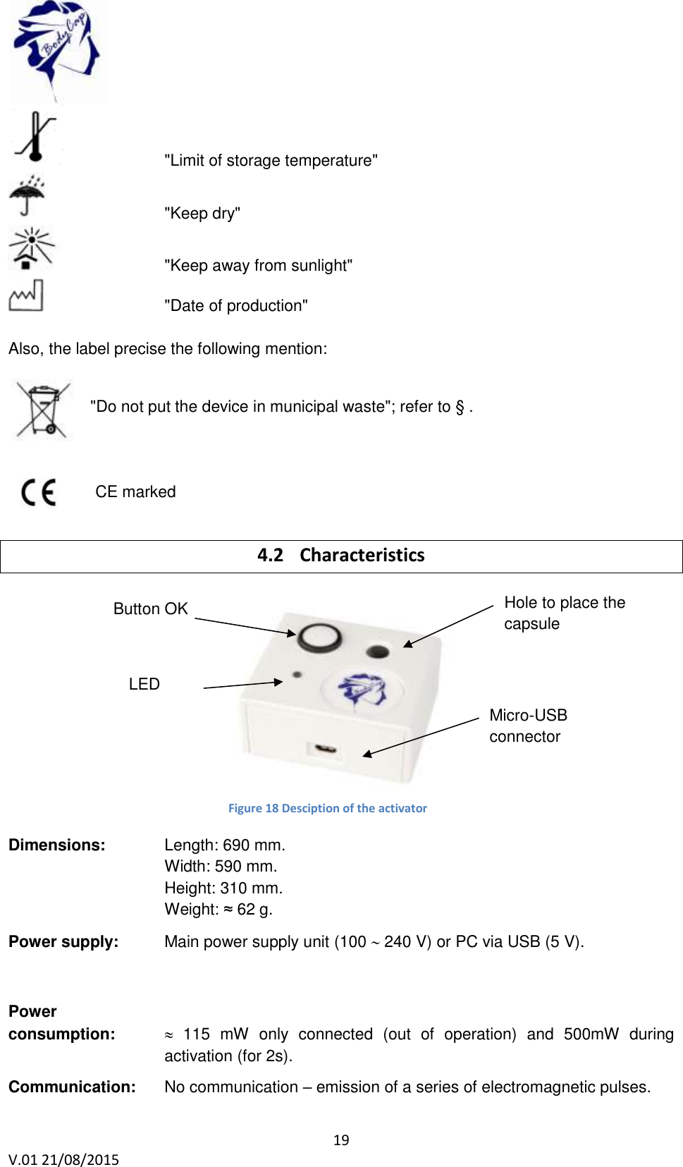  19 V.01 21/08/2015        "Limit of storage temperature"       "Keep dry"     "Keep away from sunlight"       "Date of production"  Also, the label precise the following mention:  "Do not put the device in municipal waste"; refer to &sect; .        CE marked   4.2 Characteristics              Dimensions:    Length: 690 mm.  Width: 590 mm. Height: 310 mm. Weight: &asymp; 62 g.  Power supply:   Main power supply unit (100  240 V) or PC via USB (5 V).       Power  consumption:         115  mW  only  connected  (out  of  operation)  and  500mW  during activation (for 2s).      Communication:   No communication &ndash; emission of a series of electromagnetic pulses.  Button OK Hole to place the capsule Micro-USB connector LED verte Figure 18 Desciption of the activator 