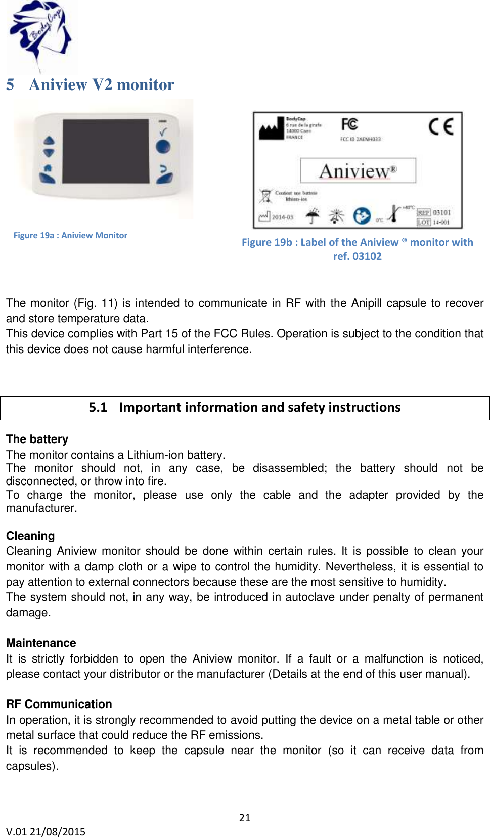  21 V.01 21/08/2015    5 Aniview V2 monitor              The monitor (Fig. 11) is intended to communicate in RF with the Anipill capsule to recover and store temperature data.  This device complies with Part 15 of the FCC Rules. Operation is subject to the condition that this device does not cause harmful interference.  5.1 Important information and safety instructions The battery  The monitor contains a Lithium-ion battery. The  monitor  should  not,  in  any  case,  be  disassembled;  the  battery  should  not  be disconnected, or throw into fire. To  charge  the  monitor,  please  use  only  the  cable  and  the  adapter  provided  by  the manufacturer.   Cleaning  Cleaning Aniview  monitor should  be  done within certain  rules.  It  is  possible to  clean your monitor with a damp cloth or a wipe to control the humidity. Nevertheless, it is essential to pay attention to external connectors because these are the most sensitive to humidity. The system should not, in any way, be introduced in autoclave under penalty of permanent damage.   Maintenance It  is  strictly  forbidden  to  open  the  Aniview  monitor.  If  a  fault  or  a  malfunction  is  noticed, please contact your distributor or the manufacturer (Details at the end of this user manual).  RF Communication  In operation, it is strongly recommended to avoid putting the device on a metal table or other metal surface that could reduce the RF emissions.  It  is  recommended  to  keep  the  capsule  near  the  monitor  (so  it  can  receive  data  from capsules).  Figure 19a : Aniview Monitor   Figure 19b : Label of the Aniview &reg; monitor with ref. 03102 