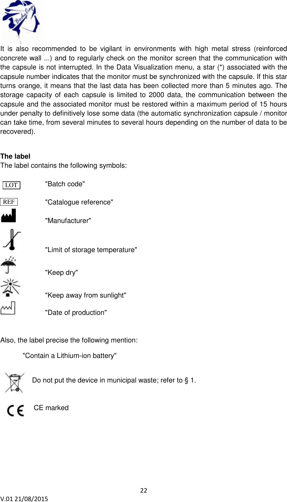  22 V.01 21/08/2015    It  is  also  recommended  to  be  vigilant  in  environments  with  high  metal  stress  (reinforced concrete wall ...) and to regularly check on the monitor screen that the communication with the capsule is not interrupted. In the Data Visualization menu, a star (*) associated with the capsule number indicates that the monitor must be synchronized with the capsule. If this star turns orange, it means that the last data has been collected more than 5 minutes ago. The storage capacity of each  capsule  is  limited to  2000  data,  the  communication between the capsule and the associated monitor must be restored within a maximum period of 15 hours under penalty to definitively lose some data (the automatic synchronization capsule / monitor can take time, from several minutes to several hours depending on the number of data to be recovered).  The label The label contains the following symbols:                     "Batch code"      "Catalogue reference"      "Manufacturer"   "Limit of storage temperature"     "Keep dry"   "Keep away from sunlight"     "Date of production"   Also, the label precise the following mention:   "Contain a Lithium-ion battery"  Do not put the device in municipal waste; refer to &sect; 1.      CE marked LOT REF 