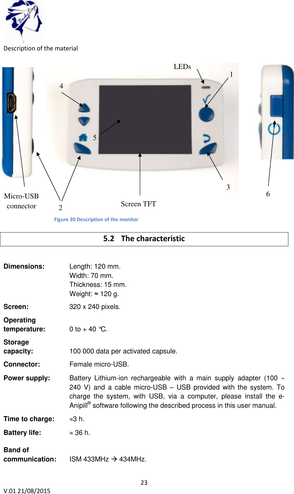  23 V.01 21/08/2015    Description of the material              Figure 13: Description of the Aniview monitor 5.2 The characteristic  Dimensions:    Length: 120 mm.  Width: 70 mm. Thickness: 15 mm. Weight: &asymp; 120 g.  Screen:     320 x 240 pixels.  Operating  temperature:    0 to + 40 &deg;C.  Storage  capacity:    100 000 data per activated capsule.    Connector:     Female micro-USB.  Power supply:   Battery  Lithium-ion  rechargeable  with  a  main  supply  adapter  (100   240 V)  and  a  cable micro-USB  &ndash; USB  provided with the system.  To charge  the  system,  with  USB,  via  a  computer,  please  install  the  e-Anipill&reg; software following the described process in this user manual.  Time to charge:   3 h.    Battery life:  36 h.    Band of  communication:   ISM 433MHz  434MHz.  Screen TFT 4 LEDs 1 2 3 5 6 Micro-USB connector 5 Figure 20 Description of the monitor 