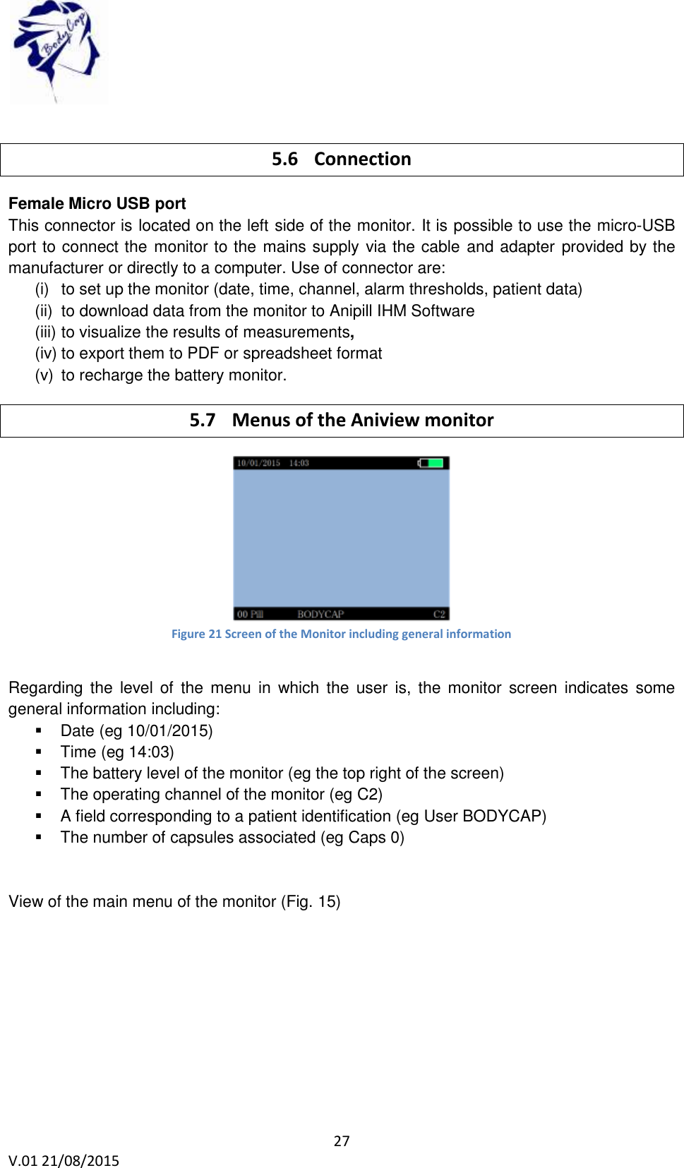  27 V.01 21/08/2015     5.6 Connection Female Micro USB port This connector is located on the left side of the monitor. It is possible to use the micro-USB port to connect the monitor to the mains supply via the cable and adapter provided by the manufacturer or directly to a computer. Use of connector are: (i)  to set up the monitor (date, time, channel, alarm thresholds, patient data) (ii)  to download data from the monitor to Anipill IHM Software (iii) to visualize the results of measurements, (iv) to export them to PDF or spreadsheet format (v)  to recharge the battery monitor. 5.7 Menus of the Aniview monitor  Figure 21 Screen of the Monitor including general information  Regarding the  level  of  the  menu  in  which the  user  is,  the  monitor  screen  indicates  some general information including:   Date (eg 10/01/2015)   Time (eg 14:03)   The battery level of the monitor (eg the top right of the screen)   The operating channel of the monitor (eg C2)   A field corresponding to a patient identification (eg User BODYCAP)   The number of capsules associated (eg Caps 0)   View of the main menu of the monitor (Fig. 15)  