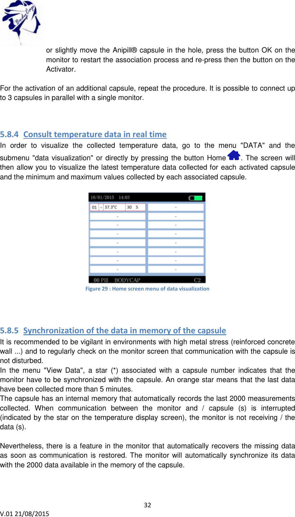 32 V.01 21/08/2015    or slightly move the Anipill&reg; capsule in the hole, press the button OK on the monitor to restart the association process and re-press then the button on the Activator.  For the activation of an additional capsule, repeat the procedure. It is possible to connect up to 3 capsules in parallel with a single monitor.   5.8.4 Consult temperature data in real time  In  order  to  visualize  the  collected  temperature  data,  go  to  the  menu  "DATA"  and  the submenu "data visualization" or directly by pressing the button Home  . The screen will then allow you to visualize the latest temperature data collected for each activated capsule and the minimum and maximum values collected by each associated capsule.   Figure 29 : Home screen menu of data visualization   5.8.5 Synchronization of the data in memory of the capsule It is recommended to be vigilant in environments with high metal stress (reinforced concrete wall ...) and to regularly check on the monitor screen that communication with the capsule is not disturbed. In  the  menu  "View  Data",  a  star  (*)  associated  with  a  capsule  number  indicates  that  the monitor have to be synchronized with the capsule. An orange star means that the last data have been collected more than 5 minutes. The capsule has an internal memory that automatically records the last 2000 measurements collected.  When  communication  between  the  monitor  and  /  capsule  (s)  is  interrupted (indicated by the star on the temperature display screen), the monitor is not receiving / the data (s).  Nevertheless, there is a feature in the monitor that automatically recovers the missing data as soon as communication is restored. The monitor will automatically synchronize its data with the 2000 data available in the memory of the capsule.   