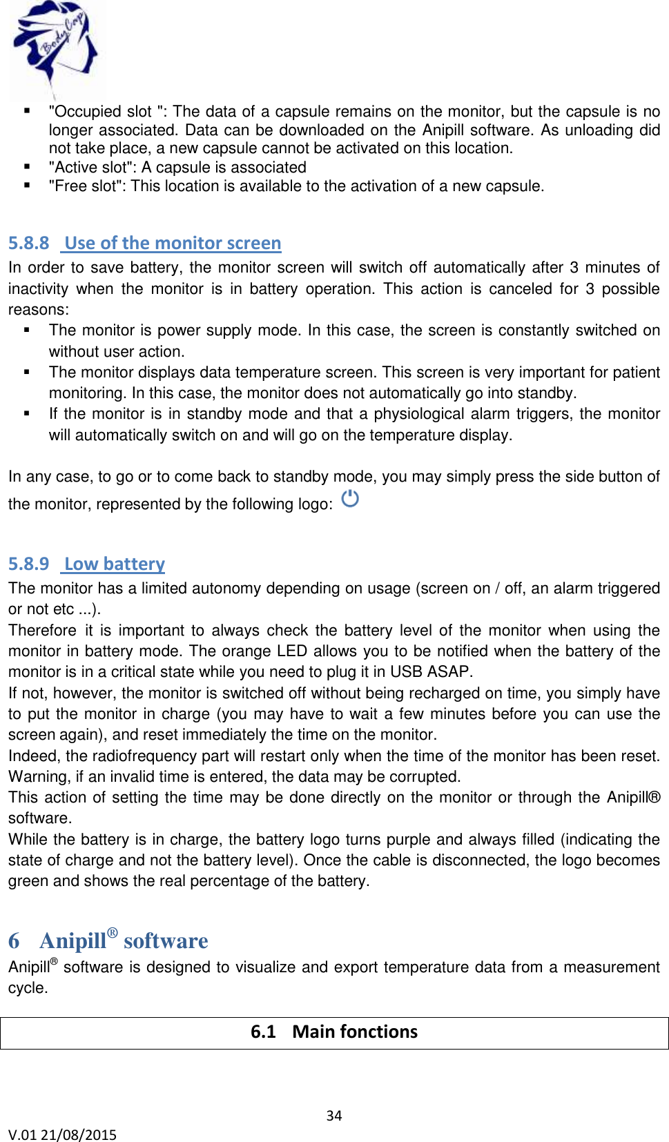  34 V.01 21/08/2015     "Occupied slot ": The data of a capsule remains on the monitor, but the capsule is no longer associated. Data can be downloaded on the Anipill software. As unloading did not take place, a new capsule cannot be activated on this location.  "Active slot": A capsule is associated  "Free slot": This location is available to the activation of a new capsule.  5.8.8  Use of the monitor screen In order to save battery, the monitor screen will switch off automatically after 3 minutes of inactivity  when  the  monitor  is  in  battery  operation.  This  action  is  canceled  for  3  possible reasons:   The monitor is power supply mode. In this case, the screen is constantly switched on without user action.   The monitor displays data temperature screen. This screen is very important for patient monitoring. In this case, the monitor does not automatically go into standby.   If the monitor is in standby mode and that a physiological alarm triggers, the monitor will automatically switch on and will go on the temperature display.  In any case, to go or to come back to standby mode, you may simply press the side button of the monitor, represented by the following logo:   5.8.9  Low battery The monitor has a limited autonomy depending on usage (screen on / off, an alarm triggered or not etc ...). Therefore it  is  important to  always  check the  battery level  of  the  monitor  when using  the monitor in battery mode. The orange LED allows you to be notified when the battery of the monitor is in a critical state while you need to plug it in USB ASAP. If not, however, the monitor is switched off without being recharged on time, you simply have to put the monitor in charge (you may have to wait a few minutes before you can use the screen again), and reset immediately the time on the monitor.  Indeed, the radiofrequency part will restart only when the time of the monitor has been reset. Warning, if an invalid time is entered, the data may be corrupted. This action of setting the time may be done directly on the monitor or through the Anipill&reg; software. While the battery is in charge, the battery logo turns purple and always filled (indicating the state of charge and not the battery level). Once the cable is disconnected, the logo becomes green and shows the real percentage of the battery. 6 Anipill&reg; software Anipill&reg; software is designed to visualize and export temperature data from a measurement cycle. 6.1 Main fonctions  