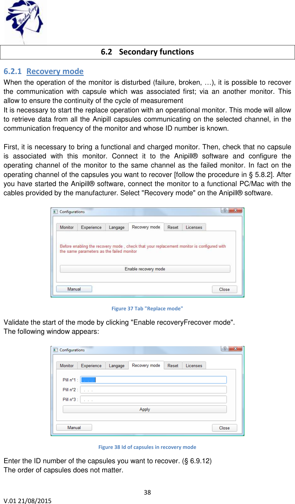  38 V.01 21/08/2015    6.2 Secondary functions 6.2.1 Recovery mode When the operation of the monitor is disturbed (failure, broken, &hellip;), it is possible to recover the  communication  with  capsule  which  was  associated  first;  via  an  another  monitor.  This allow to ensure the continuity of the cycle of measurement  It is necessary to start the replace operation with an operational monitor. This mode will allow to retrieve data from all the Anipill capsules communicating on the selected channel, in the communication frequency of the monitor and whose ID number is known.   First, it is necessary to bring a functional and charged monitor. Then, check that no capsule is  associated  with  this  monitor.  Connect  it  to  the  Anipill&reg;  software  and  configure  the operating channel of the monitor to the same channel as the failed monitor. In fact on the operating channel of the capsules you want to recover [follow the procedure in &sect; 5.8.2]. After you have started the Anipill&reg; software, connect the monitor to a functional PC/Mac with the cables provided by the manufacturer. Select "Recovery mode" on the Anipill&reg; software.   Figure 37 Tab "Replace mode" Validate the start of the mode by clicking "Enable recoveryFrecover mode". The following window appears:   Figure 38 Id of capsules in recovery mode Enter the ID number of the capsules you want to recover. (&sect; 6.9.12) The order of capsules does not matter. 