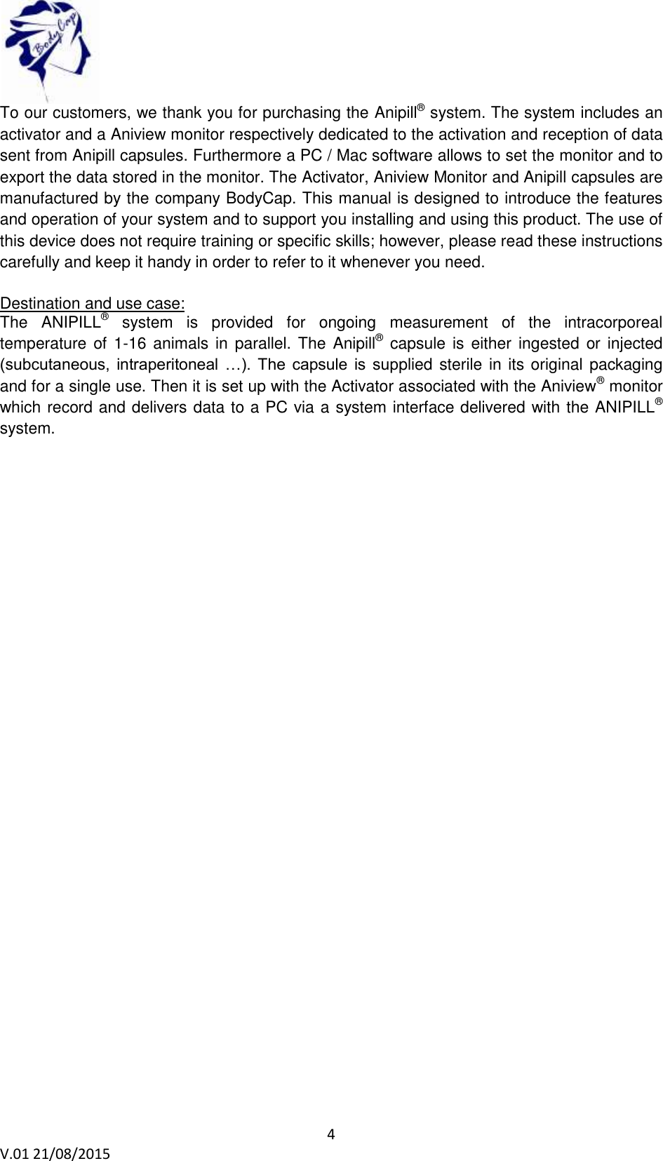  4 V.01 21/08/2015    To our customers, we thank you for purchasing the Anipill&reg; system. The system includes an activator and a Aniview monitor respectively dedicated to the activation and reception of data sent from Anipill capsules. Furthermore a PC / Mac software allows to set the monitor and to export the data stored in the monitor. The Activator, Aniview Monitor and Anipill capsules are manufactured by the company BodyCap. This manual is designed to introduce the features and operation of your system and to support you installing and using this product. The use of this device does not require training or specific skills; however, please read these instructions carefully and keep it handy in order to refer to it whenever you need.     Destination and use case: The  ANIPILL&reg;  system  is  provided  for  ongoing  measurement  of  the  intracorporeal temperature of 1-16  animals  in  parallel. The Anipill&reg;  capsule  is either  ingested or injected (subcutaneous,  intraperitoneal  &hellip;).  The  capsule  is  supplied sterile in its original packaging and for a single use. Then it is set up with the Activator associated with the Aniview&reg; monitor which record and delivers data to a PC via a system interface delivered with the ANIPILL&reg; system.     
