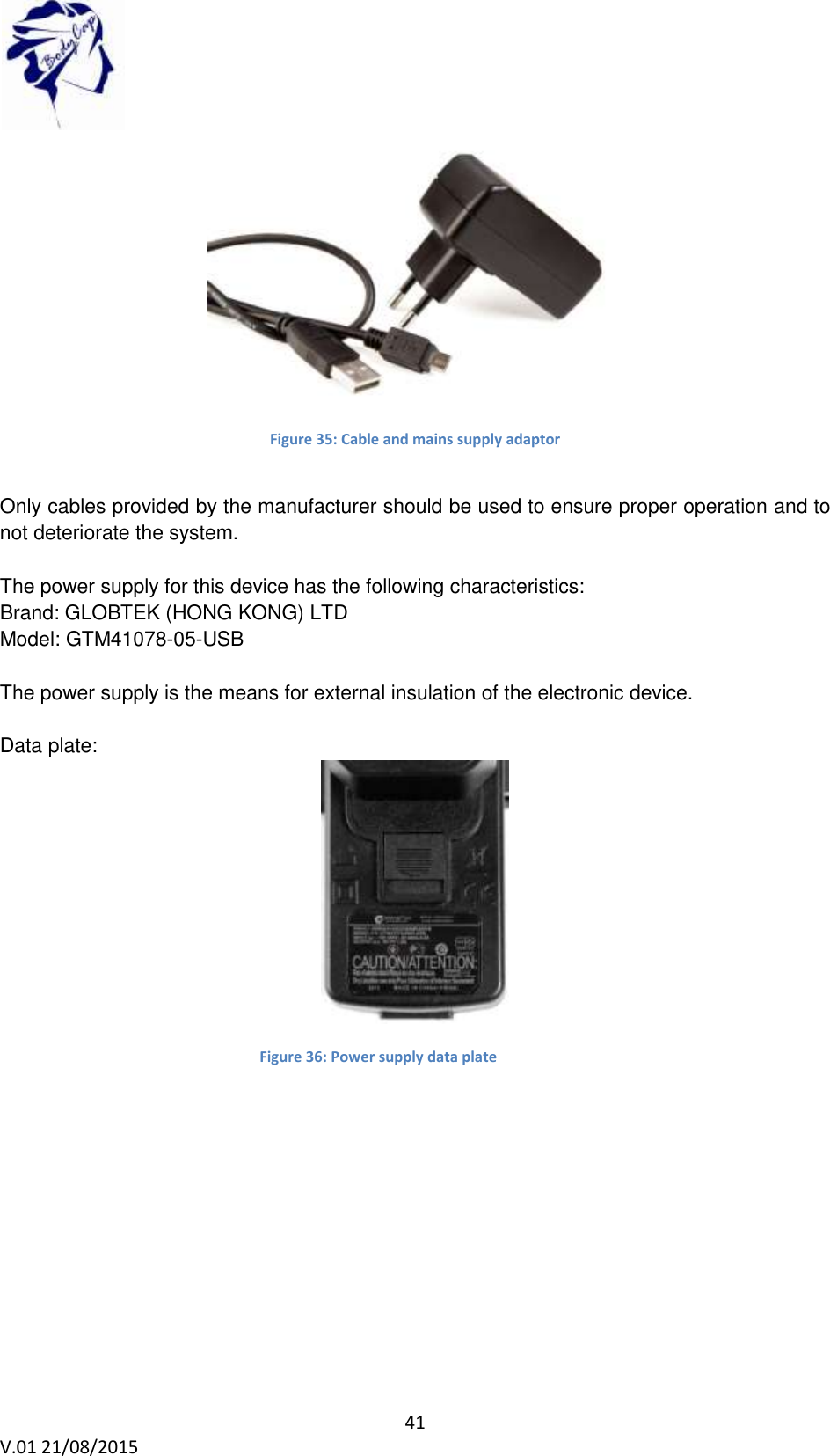  41 V.01 21/08/2015     Figure 35: Cable and mains supply adaptor  Only cables provided by the manufacturer should be used to ensure proper operation and to not deteriorate the system.  The power supply for this device has the following characteristics: Brand: GLOBTEK (HONG KONG) LTD Model: GTM41078-05-USB  The power supply is the means for external insulation of the electronic device.  Data plate:  Figure 36: Power supply data plate    