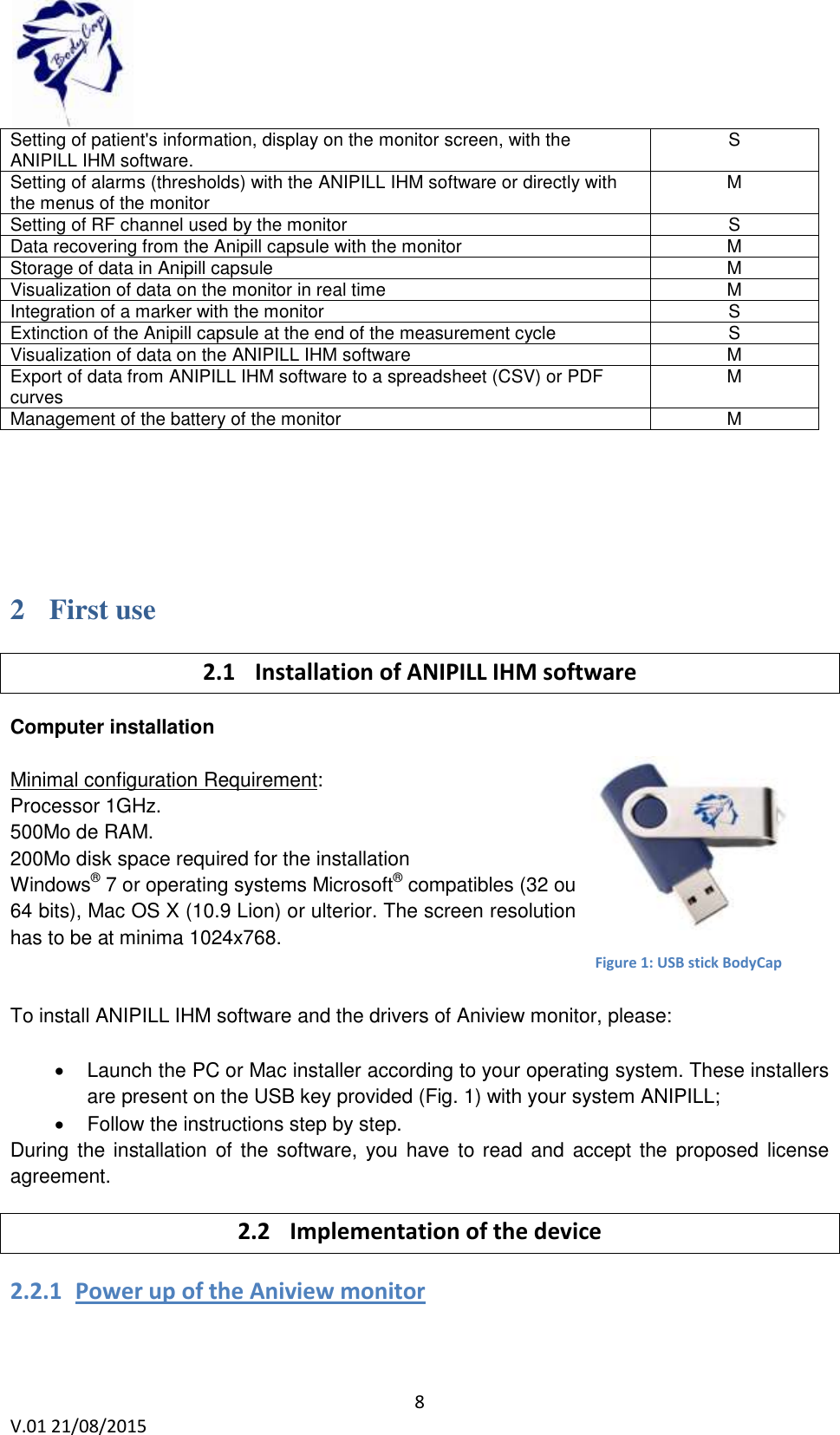  8 V.01 21/08/2015    Setting of patient's information, display on the monitor screen, with the ANIPILL IHM software.  S Setting of alarms (thresholds) with the ANIPILL IHM software or directly with the menus of the monitor M Setting of RF channel used by the monitor  S Data recovering from the Anipill capsule with the monitor  M Storage of data in Anipill capsule M Visualization of data on the monitor in real time M Integration of a marker with the monitor  S Extinction of the Anipill capsule at the end of the measurement cycle  S Visualization of data on the ANIPILL IHM software M Export of data from ANIPILL IHM software to a spreadsheet (CSV) or PDF curves M Management of the battery of the monitor  M    2 First use 2.1 Installation of ANIPILL IHM software Computer installation  Minimal configuration Requirement:  Processor 1GHz.  500Mo de RAM.  200Mo disk space required for the installation  Windows&reg; 7 or operating systems Microsoft&reg; compatibles (32 ou 64 bits), Mac OS X (10.9 Lion) or ulterior. The screen resolution has to be at minima 1024x768.    To install ANIPILL IHM software and the drivers of Aniview monitor, please:    Launch the PC or Mac installer according to your operating system. These installers are present on the USB key provided (Fig. 1) with your system ANIPILL;   Follow the instructions step by step.  During the installation of the  software, you have to read and accept the proposed license agreement. 2.2 Implementation of the device 2.2.1 Power up of the Aniview monitor  Figure 1: USB stick BodyCap 