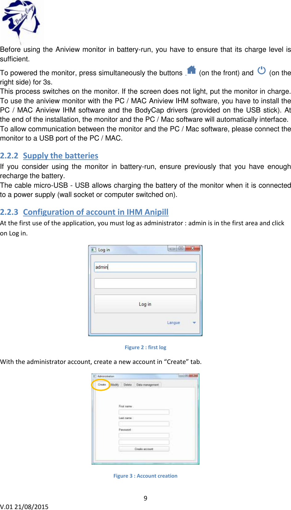  9 V.01 21/08/2015    Before using the Aniview monitor in battery-run, you have to ensure that its charge level is sufficient. To powered the monitor, press simultaneously the buttons   (on the front) and   (on the right side) for 3s. This process switches on the monitor. If the screen does not light, put the monitor in charge. To use the aniview monitor with the PC / MAC Aniview IHM software, you have to install the PC / MAC Aniview IHM software and the BodyCap drivers (provided on the USB stick). At the end of the installation, the monitor and the PC / Mac software will automatically interface. To allow communication between the monitor and the PC / Mac software, please connect the monitor to a USB port of the PC / MAC. 2.2.2 Supply the batteries   If  you  consider  using  the  monitor  in  battery-run,  ensure  previously  that  you  have  enough recharge the battery.  The cable micro-USB - USB allows charging the battery of the monitor when it is connected to a power supply (wall socket or computer switched on).  2.2.3 Configuration of account in IHM Anipill  At the first use of the application, you must log as administrator : admin is in the first area and click on Log in.  Figure 2 : first log With the administrator account, create a new account in &ldquo;Create&rdquo; tab.   Figure 3 : Account creation 