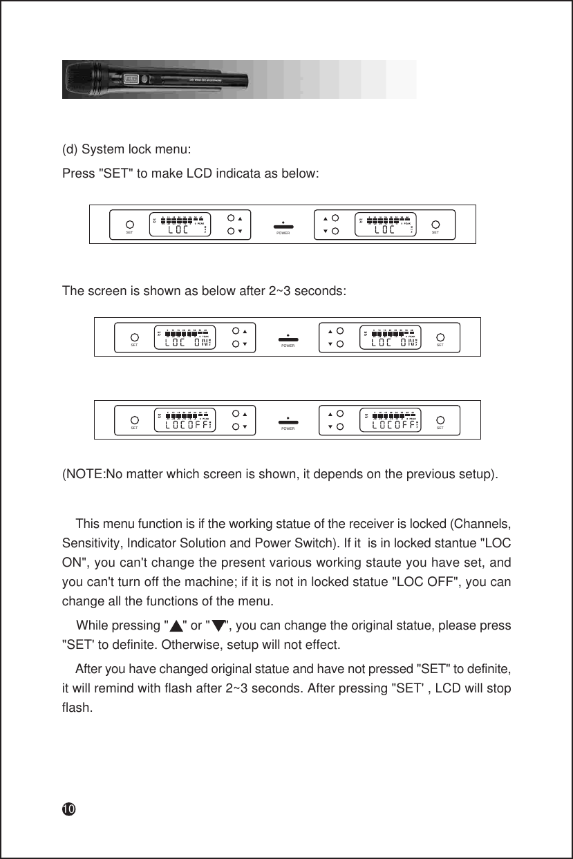 10(d) System lock menu:Press &quot;SET&quot; to make LCD indicata as below:SET SETPOWERThe screen is shown as below after 2~3 seconds:SET SETPOWERSET SETPOWER(NOTE:No matter which screen is shown, it depends on the previous setup).    This menu function is if the working statue of the receiver is locked (Channels, Sensitivity, Indicator Solution and Power Switch). If it  is in locked stantue &quot;LOC ON&quot;, you can&apos;t change the present various working staute you have set, and you can&apos;t turn off the machine; if it is not in locked statue &quot;LOC OFF&quot;, you can change all the functions of the menu.    While pressing &quot;    &quot; or &quot;    &quot;, you can change the original statue, please press &quot;SET&apos; to definite. Otherwise, setup will not effect.    After you have changed original statue and have not pressed &quot;SET&quot; to definite, it will remind with flash after 2~3 seconds. After pressing &quot;SET&apos; , LCD will stop flash.