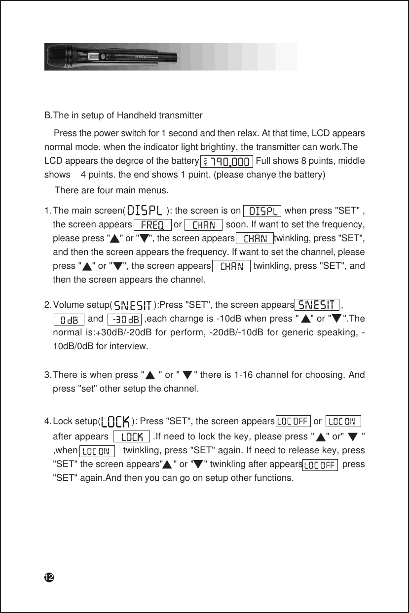 12B.The in setup of Handheld transmitter    Press the power switch for 1 second and then relax. At that time, LCD appearsnormal mode. when the indicator light brightiny, the transmitter can work.TheLCD appears the degrce of the battery                       Full shows 8 puints, middle shows    4 puints. the end shows 1 puint. (please chanye the battery)BAT    There are four main menus.There is when press &quot;     &quot; or &quot;     &quot; there is 1-16 channel for choosing. And press &quot;set&quot; other setup the channel.3.Volume setup(                ):Press &quot;SET&quot;, the screen appears                  ,              and              ,each charnge is -10dB when press &quot;    &quot; or &quot;    &quot;.The normal is:+30dB/-20dB for perform, -20dB/-10dB for generic speaking, -10dB/0dB for interview.2.The main screen(               ): the screen is on                when press &quot;SET&quot; , the screen appears                or                 soon. If want to set the frequency, please press &quot;    &quot; or &quot;    &quot;, the screen appears                twinkling, press &quot;SET&quot;, and then the screen appears the frequency. If want to set the channel, please press &quot;    &quot; or &quot;    &quot;, the screen appears                twinkling, press &quot;SET&quot;, and then the screen appears the channel.1.Lock setup(            ): Press &quot;SET&quot;, the screen appears               or4.after appears               .If need to lock the key, please press &quot;    &quot; or&quot;      &quot;     ,when                twinkling, press &quot;SET&quot; again. If need to release key, press &quot;SET&quot; the screen appears&quot;    &quot; or &quot;    &quot; twinkling after appears               press &quot;SET&quot; again.And then you can go on setup other functions.